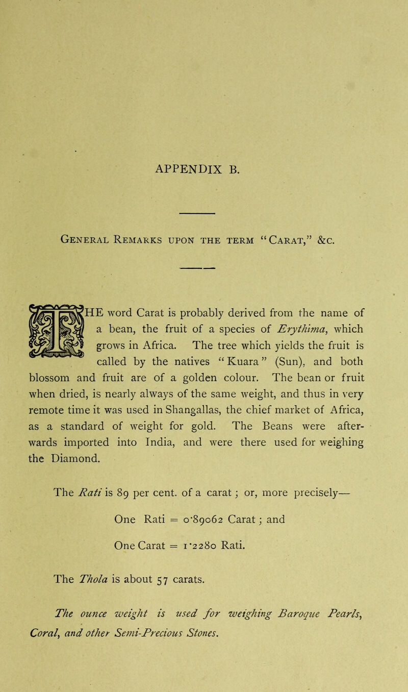 APPENDIX B. General Remarks upon the term “ Carat,” &c. [HE word Carat is probably derived from the name of a bean, the fruit of a species of Erythima, which grows in Africa. The tree which yields the fruit is called by the natives “ Kuara ” (Sun), and both blossom and fruit are of a golden colour. The bean or fruit when dried, is nearly always of the same weight, and thus in very remote time it was used in Shangallas, the chief market of Africa, as a standard of weight for gold. The Beans were after- wards imported into India, and were there used for weighing the Diamond. The Rati is 89 per cent, of a carat; or, more precisely— One Rati = 0*89062 Carat j and One Carat = 1*2280 Rati. The Thola is about 57 carats. The ounce weight is used for weighing Baroque Pearls, Coral, and other Semi-Precious Stones.