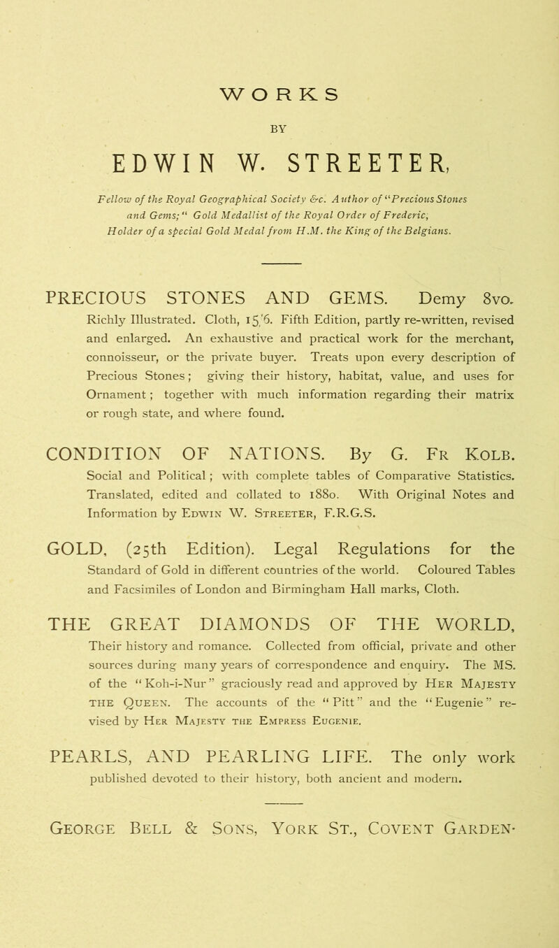 WORKS BY EDWIN W. STREETER, Fellow of the Royal Geographical Society &c. Author of “ Precious Stones and Gems;“ Gold Medallist of the Royal Order of Frederic, Holder of a special Gold Medal from H.M. the King of the Belgians. PRECIOUS STONES AND GEMS. Demy 8vo. Richly Illustrated. Cloth, 15.6. Fifth Edition, partly re-written, revised and enlarged. An exhaustive and practical work for the merchant, connoisseur, or the private buyer. Treats upon every description of Precious Stones; giving their history, habitat, value, and uses for Ornament; together with much information regarding their matrix or rough state, and where found. CONDITION OF NATIONS. By G. Fr Kolb. Social and Political; with complete tables of Comparative Statistics. Translated, edited and collated to 1880. With Original Notes and Information by Edwin W. Streeter, F.R.G.S. GOLD, (25th Edition). Legal Regulations for the Standard of Gold in different countries of the world. Coloured Tables and Facsimiles of London and Birmingham Hall marks, Cloth. THE GREAT DIAMONDS OF THE WORLD, Their history and romance. Collected from official, private and other sources during many years of correspondence and enquiry. The MS. of the “Koh-i-Nur” graciously read and approved by Her Majesty the Queen. The accounts of the “Pitt” and the “Eugenie” re- vised by Her Majesty the Empress Eugenie. PEARLS, AND PEARLING LIFE. The only work published devoted to their histor3q both ancient and modern. George Bell & Sons, York St., Covent Garden-