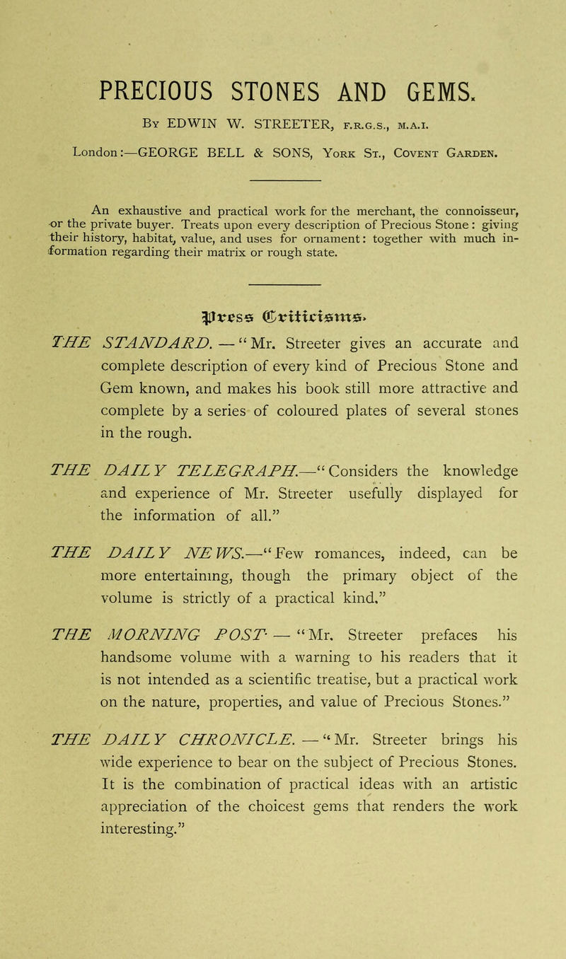 PRECIOUS STONES AND GEMS. By EDWIN W. STREETER, f.r.g.s., m.a.i. London:—GEORGE BELL & SONS, York St., Covent Garden. An exhaustive and practical work for the merchant, the connoisseur, or the private buyer. Treats upon every description of Precious Stone : giving their history, habitat, value, and uses for ornament: together with much in- formation regarding their matrix or rough state. (&vit THE STANDARD. — “ Mr. Streeter gives an accurate and complete description of every kind of Precious Stone and Gem known, and makes his book still more attractive and complete by a series of coloured plates of several stones in the rough. THE DAILY TELEGRAPH.—“Considers the knowledge and experience of Mr. Streeter usefully displayed for the information of all.” THE DAILY NEWS.—“Few romances, indeed, can be more entertaining, though the primary object of the volume is strictly of a practical kind,” THE MORNLNG ROST—“Mr. Streeter prefaces his handsome volume with a warning to his readers that it is not intended as a scientific treatise, but a practical work on the nature, properties, and value of Precious Stones.” THE DAILY CHRONLCLE. — “ Mr. Streeter brings his wide experience to bear on the subject of Precious Stones. It is the combination of practical ideas with an artistic appreciation of the choicest gems that renders the work interesting.”