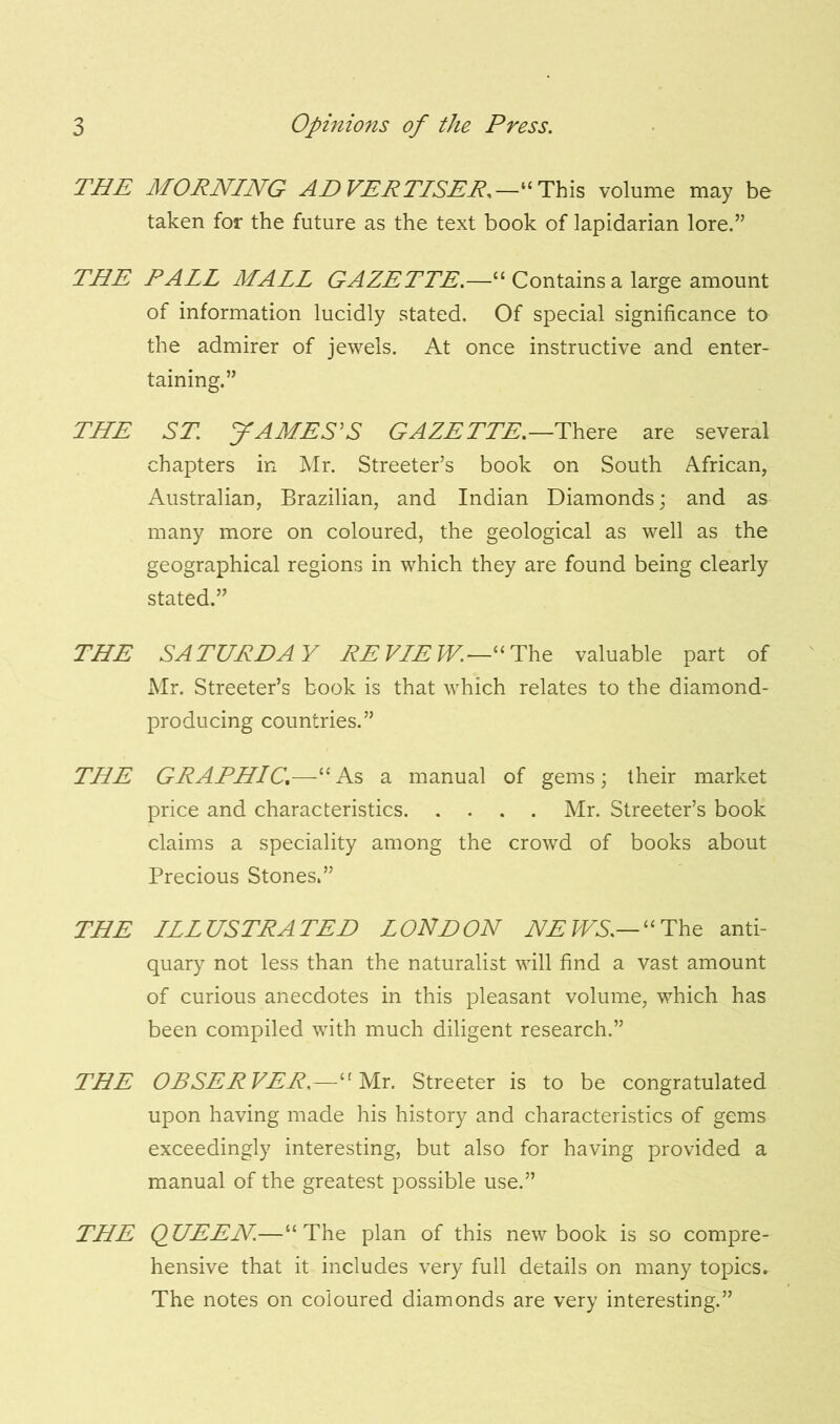 THE MORNING ADVERTISER,—“This volume may be taken for the future as the text book of lapidarian lore.” THE RAIL MALL GAZETTE.—“ Contains a large amount of information lucidly stated. Of special significance to the admirer of jewels. At once instructive and enter- taining.” THE ST. JAMES'S GAZETTE.—There are several chapters in Mr. Streeter’s book on South African, Australian, Brazilian, and Indian Diamonds; and as many more on coloured, the geological as well as the geographical regions in which they are found being clearly stated.” THE SATURDAY RE VIEW.—“The valuable part of Mr. Streeter’s book is that which relates to the diamond- producing countries.” THE GRAPHIC.—“As a manual of gems; their market price and characteristics Mr. Streeter’s book claims a speciality among the crowd of books about Precious Stones.” THE ILLUSTRATED LOUDON NEWS.—“The anti- quary not less than the naturalist will find a vast amount of curious anecdotes in this pleasant volume, which has been compiled with much diligent research.” THE OBSERVER,—“Mr. Streeter is to be congratulated upon having made his history and characteristics of gems exceedingly interesting, but also for having provided a manual of the greatest possible use.” THE QUEEN.—“The plan of this new book is so compre- hensive that it includes very full details on many topics. The notes on coloured diamonds are very interesting.”