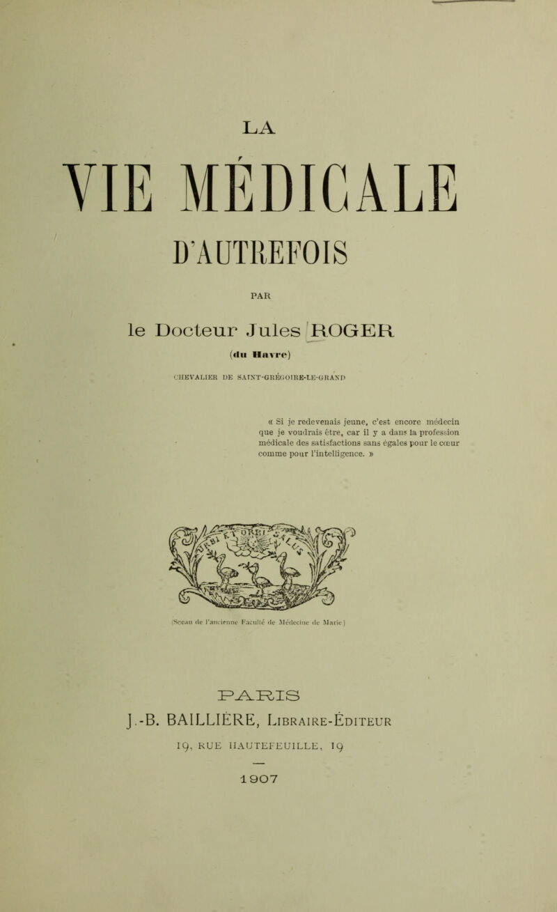 D'AUTREFOIS PAR le Docteur Jules ROGER (du Havre) CHEVALIER DE SATXT-GRÉGOIRE-LE-GRAXD « Si je redevenais jeune, c’est encore médecin que je voudrais être, car il y a dans la profession médicale des satisfactions sans égales pour le cœur comme pour l’intelligence. » (Sceau de l’ancienne Faculté de Médecine de Marie) PARIS J.-B. BAILLIÈRE, Libraire-Éditeur IÇ, RUE IIAUTEFEUILLE, 19 1907