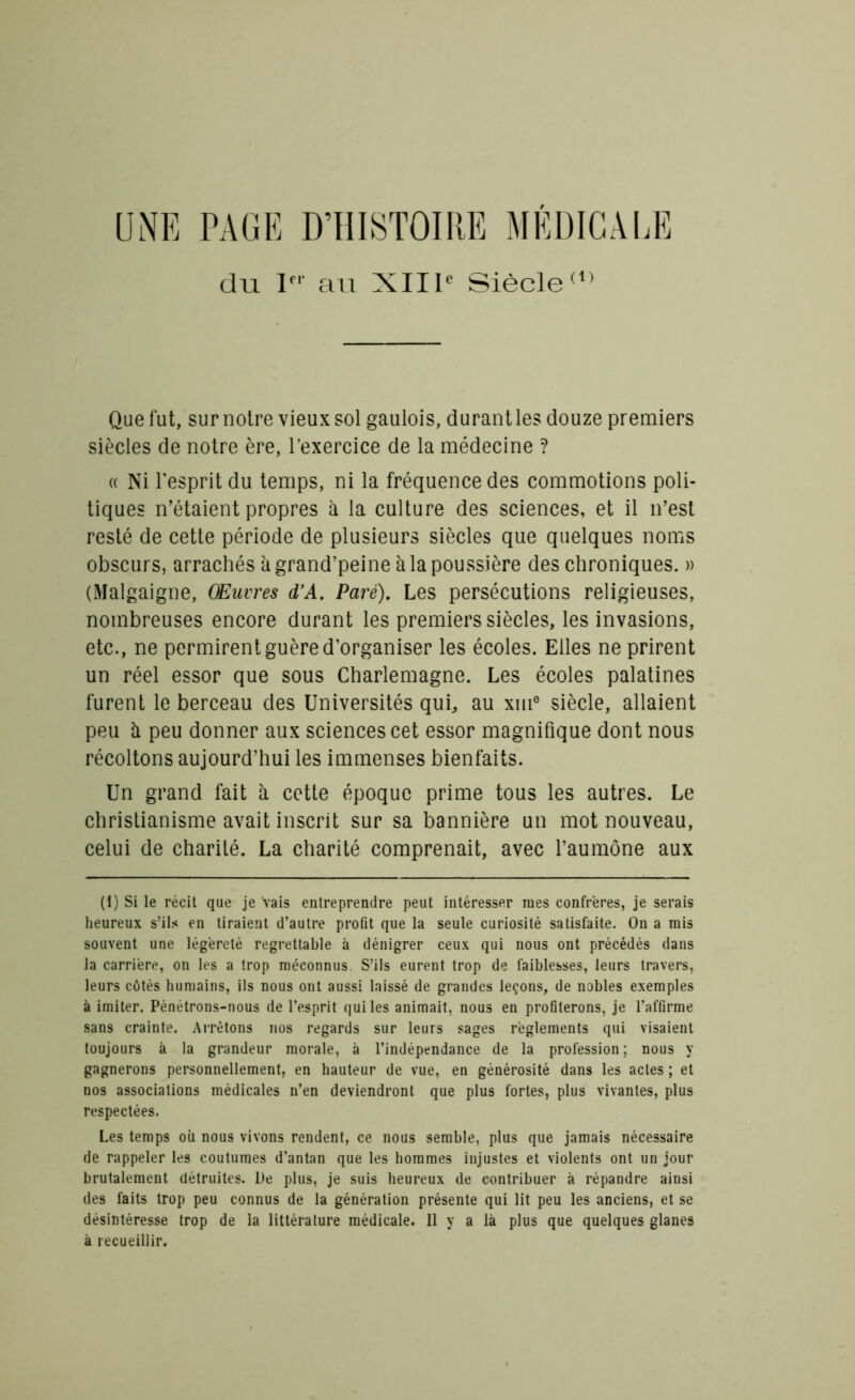 ONE PAGE D’HISTOIRE MÉDICALE du Ier au XIIIe Siècle(1) Que fut, sur notre vieux sol gaulois, durantles douze premiers siècles de notre ère, l’exercice de la médecine ? « Ni l'esprit du temps, ni la fréquence des commotions poli- tiques n’étaient propres à la culture des sciences, et il n’est resté de cette période de plusieurs siècles que quelques noms obscurs, arrachés à grand’peine à la poussière des chroniques. » (Malgaigne, Œuvres d’A. Paré). Les persécutions religieuses, nombreuses encore durant les premiers siècles, les invasions, etc., ne permirent guère d'organiser les écoles. Elles ne prirent un réel essor que sous Charlemagne. Les écoles palatines furent le berceau des Universités qui, au xuie siècle, allaient peu il peu donner aux sciences cet essor magnifique dont nous récoltons aujourd’hui les immenses bienfaits. Un grand fait à cette époque prime tous les autres. Le christianisme avait inscrit sur sa bannière un mot nouveau, celui de charité. La charité comprenait, avec l’aumône aux (1) Si le récit que je vais entreprendre peut intéresser mes confrères, je serais heureux s’ils en tiraient d’autre profit que la seule curiosité satisfaite. On a mis souvent une légèreté regrettable à dénigrer ceux qui nous ont précédés dans la carrière, on les a trop méconnus. S’ils eurent trop de faiblesses, leurs travers, leurs côtés humains, ils nous ont aussi laissé de grandes leçons, de nobles exemples à imiter. Pénétrons-nous de l’esprit qui les animait, nous en profiterons, je l’affirme sans crainte. Arrêtons nos regards sur leurs sages règlements qui visaient toujours à la grandeur morale, à l’indépendance de la profession; nous y gagnerons personnellement, en hauteur de vue, en générosité dans les actes ; et nos associations médicales n’en deviendront que plus fortes, plus vivantes, plus respectées. Les temps oit nous vivons rendent, ce nous semble, plus que jamais nécessaire de rappeler les coutumes d’antan que les hommes injustes et violents ont un jour brutalement détruites. De plus, je suis heureux de contribuer à répandre ainsi des faits trop peu connus de la génération présente qui lit peu les anciens, et se désintéresse trop de la littérature médicale. Il y a là plus que quelques glanes à recueillir.