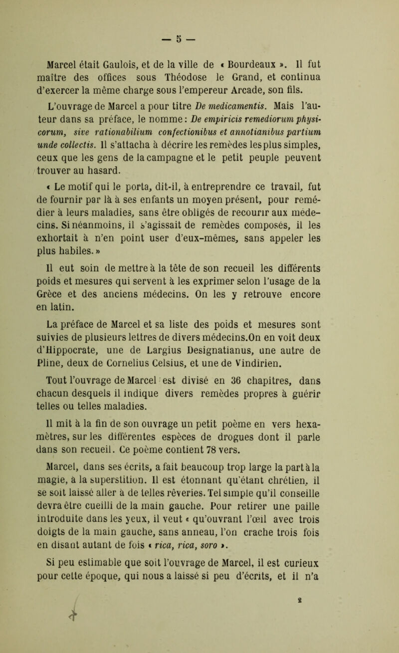 Marcel était Gaulois, et de la ville de « Bourdeaux ». 11 fut maître des offices sous Théodose le Grand, et continua d’exercer la même charge sous l’empereur Arcade, son fils. L’ouvrage de Marcel a pour titre De medicamentis. Mais l’au- teur dans sa préface, le nomme: De empiricis remediorumphysi- corum, sive rationabilium confectionibus et annotiambus partium unde collectis. 11 s’attacha à décrire les remèdes les plus simples, ceux que les gens de la campagne et le petit peuple peuvent trouver au hasard. « Le motif qui le porta, dit-il, à entreprendre ce travail, fut de fournir par là à ses enfants un moyen présent, pour remé- dier à leurs maladies, sans être obligés de recourir aux méde- cins. Si néanmoins, il s’agissait de remèdes composés, il les exhortait à n’en point user d’eux-mêmes, sans appeler les plus habiles. » Il eut soin de mettre à la tête de son recueil les différents poids et mesures qui servent à les exprimer selon l’usage de la Grèce et des anciens médecins. On les y retrouve encore en latin. La préface de Marcel et sa liste des poids et mesures sont suivies de plusieurs lettres de divers médecins.On en voit deux d’Hippocrate, une de Largius Designatianus, une autre de Pline, deux de Cornélius Celsius, et une de Vindirien. Tout l’ouvrage de Marcel est divisé en 36 chapitres, dans chacun desquels il indique divers remèdes propres à guérir telles ou telles maladies. 11 mit à la fin de son ouvrage un petit poème en vers hexa- mètres, sur les différentes espèces de drogues dont il parle dans son recueil. Ce poème contient 78 vers. Marcel, dans ses écrits, a fait beaucoup trop large la part à la magie, à la superstition. Il est étonnant qu’étant chrétien, il se soit laissé aller à de telles rêveries. Tel simple qu’il conseille devra être cueilli de la main gauche. Pour retirer une paille introduite dans les yeux, il veut « qu’ouvrant l’œil avec trois doigts de la main gauche, sans anneau, l’on crache trois fois en disant autant de fois « rica, rica, soro >. Si peu estimable que soit l’ouvrage de Marcel, il est curieux pour cette époque, qui nous a laissé si peu d’écrits, et il n’a 2