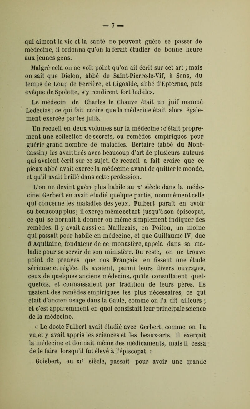 qui aiment la vie et la santé ne peuvent guère se passer de médecine, il ordonna qu’on la ferait étudier de bonne heure aux jeunes gens. Malgré cela on ne voit point qu’on ait écrit sur cet art ; mais on sait que Dielon, abbé de Saint-Pierre-le-Vif, à Sens, du temps de Loup de Ferrière, et Ligoalde, abbé d’Epternac, puis évêque de Spolette, s’y rendirent fort habiles. Le médecin de Charles le Chauve était un juif nommé Ledecias; ce qui fait croire que la médecine était alors égale- ment exercée parles juifs. Un recueil en deux volumes sur la médecine : c’était propre- ment une collection de secrets, ou remèdes empiriques pour guérir grand nombre de maladies. Bertaire (abbé du Mont- Cassinj les avait tirés avec beaucoup d’art de plusieurs auteurs qui avaient écrit sur ce sujet. Ce recueil a fait croire que ce pieux abbé avait exercé la médecine avant de quitter le monde, et qu’il avait brillé dans cette profession. L’on ne devint guère plus habile au xe siècle dans la méde- cine. Gerbert en avait étudié quelque partie, nommément celle qui concerne les maladies des yeux. Fulbert paraît en avoir su beaucoup plus; il exerça même cet art jusqu’àson épiscopat, ce qui se bornait à donner ou même simplement indiquer des remèdes. Il y avait aussi en Maillezais, en Poitou, un moine qui passait pour habile en médecine, et que Guillaume IV, duc d’Aquitaine, fondateur de ce monastère, appela dans sa ma- ladie pour se servir de son ministère. Du reste, on ne trouve point de preuves que nos Français en fissent une étude sérieuse et réglée. Ils avaient, parmi leurs divers ouvrages, ceux de quelques anciens médecins, qu’ils consultaient quel- quefois, et connaissaient par tradition de leurs pères. Ils usaient des remèdes empiriques les plus nécessaires, ce qui était d’ancien usage dans la Gaule, comme on l’a dit ailleurs ; et c’est apparemment en quoi consistait leur principale science de la médecine. « Le docte Fulbert avait étudié avec Gerbert, comme on l’a vu,et y avait appris les sciences et les beaux-arts. Il exerçait la médecine et donnait même des médicaments, mais il cessa de le faire lorsqu’il fut élevé à l’épiscopat. » Goisbert, au xi® siècle, passait pour avoir une grande