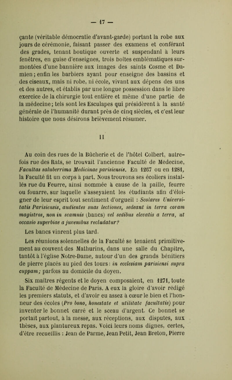 çante (véritable démocratie d’avant-garde) portant la robe aux jours de cérémonie, faisant passer des examens et conférant des grades, tenant boutique ouverte et suspendanl à leurs fenêtres, en guise d’enseignes, trois boîtes emblématiques sur- montées d’une bannière aux images des saints Cosme et Da- mien ; enfin les barbiers ayant pour enseigne des bassins et des ciseaux, mais ni robe, ni école, vivant aux dépens des uns et des autres, et établis par une longue possession dans le libre exercice de la chirurgie tout entière et même d’une partie de la médecine; tels sont les Esculapes qui présidèrent à la santé générale de l’humanité durant près de cinq siècles, et c’est leur histoire que nous désirons brièvement résumer. II Au coin des rues de la Bûcherie et de l’hôtel Colbert, autre- fois rue des Rats, se trouvait l’ancienne Faculté de Medecine, Facultas saluberrima Medicinae parisiensis. En 1267 ou en 1281, la Faculté fit un corps à part. Nous trouvons ses écoliers instal- lés rue du Feurre, ainsi nommée à cause de la paille, feurre ou fouarre, sur laquelle s’asseyaient les étudiants afin d’éloi- gner de leur esprit tout sentiment d’orgueil : Scolares Universi- tatis Parisiensis, audientes suas lectiones, sedeant in terra coram magistros, non in scamnis (bancs) vel sedibus elevatis a terra, ut occasio superbiae a juvembus recludatur? Les bancs vinrent plus tard. Les réunions solennelles de la Faculté se tenaient primitive- ment au couvent des Mathurins, dans une salle du Chapitre, tantôt à l’église Notre-Dame, autour d’un des grands bénitiers de pierre placés au pied des tours: in ecclesiam parisiensi supra cuppam; parfois au domicile du doyen. Six maîtres régents et le doyen composaient, en 1271, toute la Faculté de Médecine de Paris. A eux la gloire d’avoir rédigé les premiers statuts, et d’avoir eu assez à cœur le bien et l’hon- neur des écoles (Pro bono, honestate et utilitate facultatis) pour inventer le bonnet carré et le sceau d’argent. Ce bonnet se portait partout, à la messe, aux réceptions, aux disputes, aux thèses, aux plantureux repas. Voici leurs noms dignes, certes, d’être recueillis : Jean de Parme, Jean Petit, Jean Breton, Pierre