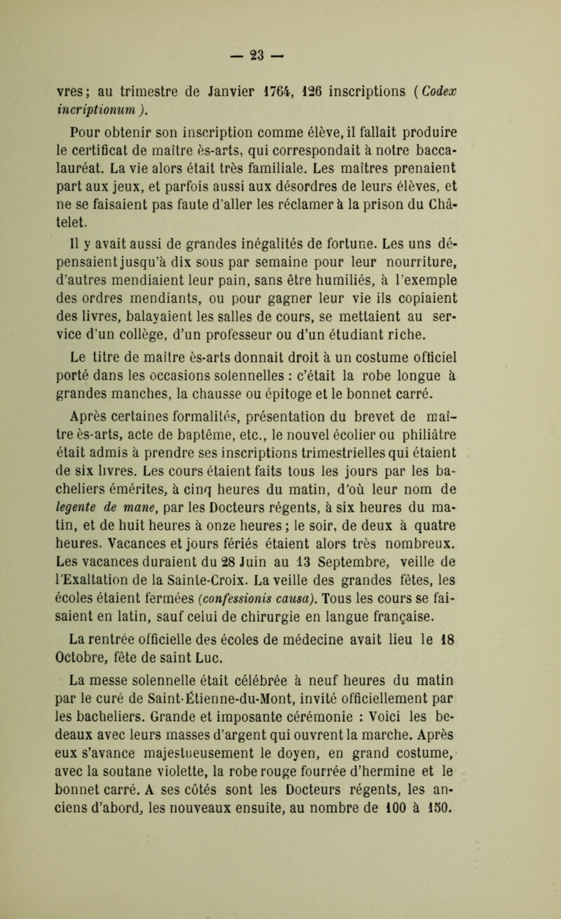 vres; au trimestre de Janvier 1764, 126 inscriptions ( Codex incriptionum ). Pour obtenir son inscription comme élève, il fallait produire le certificat de maître ès-arts, qui correspondait à notre bacca- lauréat. La vie alors était très familiale. Les maîtres prenaient part aux jeux, et parfois aussi aux désordres de leurs élèves, et ne se faisaient pas faute d’aller les réclamer à la prison du Châ- telet. Il y avait aussi de grandes inégalités de fortune. Les uns dé- pensaient jusqu’à dix sous par semaine pour leur nourriture, d’autres mendiaient leur pain, sans être humiliés, à l’exemple des ordres mendiants, ou pour gagner leur vie ils copiaient des livres, balayaient les salles de cours, se mettaient au ser- vice d’un collège, d’un professeur ou d’un étudiant riche. Le titre de maître ès-arts donnait droit à un costume officiel porté dans les occasions solennelles : c’était la robe longue à grandes manches, la chausse ou épitoge et le bonnet carré. Après certaines formalités, présentation du brevet de maî- tre ès-arts, acte de baptême, etc., le nouvel écolier ou philiâtre était admis à prendre ses inscriptions trimestrielles qui étaient de six livres. Les cours étaient faits tous les jours par les ba- cheliers émérites, à cinq heures du matin, d’où leur nom de legente de mane, par les Docteurs régents, à six heures du ma- tin, et de huit heures à onze heures ; le soir, de deux à quatre heures. Vacances et jours fériés étaient alors très nombreux. Les vacances duraient du 28 Juin au 13 Septembre, veille de l’Exaltation de la Sainte-Croix. La veille des grandes fêtes, les écoles étaient fermées (confessionis causa). Tous les cours se fai- saient en latin, sauf celui de chirurgie en langue française. La rentrée officielle des écoles de médecine avait lieu le 18 Octobre, fête de saint Luc. La messe solennelle était célébrée à neuf heures du matin par le cure de Saint-Ëtienne-du-Mont, invité officiellement par les bacheliers. Grande et imposante cérémonie : Voici les be- deaux avec leurs masses d’argent qui ouvrent la marche. Après eux s’avance majestueusement le doyen, en grand costume, avec la soutane violette, la robe rouge fourrée d’hermine et le bonnet carré. A ses côtés sont les Docteurs régents, les an- ciens d’abord, les nouveaux ensuite, au nombre de 100 à 150.