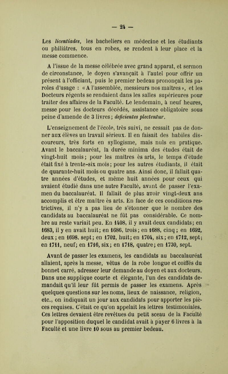 Les licentiades, les bacheliers en médecine et les étudiants ou philiâtres, tous en robes, se rendent à leur place et la messe commence. A l’issue de la messe célébrée avec grand apparat, et sermon de circonstance, le doyen s’avançait à l’autel pour offrir un présent à l’officiant, puis le premier bedeau prononçait les pa- roles d’usage : «A rassemblée, messieurs nos maîtres », et les Docteurs régents se rendaient dans les salles supérieures pour traiter des affaires de la Faculté. Le lendemain, à neuf heures, messe pour les docteurs décédés, assistance obligatoire sous peine d'amende de 3 livres ; déficientes plectentur. L’enseignement de l’école, très suivi, ne cessait pas de don- ner aux élèves un travail sérieux. Il en faisait des habiles dis- coureurs, très forts en syllogisme, mais nuis en pratique. Avant le baccalauréat, la durée minima des études était de vingt-huit mois ; pour les maîtres ès arts, le temps d’étude était fixé à trente-six mois; pour les autres étudiants, il était de quarante-huit mois ou quatre ans. Ainsi donc, il fallait qua- tre années d’études, et même huit années pour ceux qui avaient étudié dans une autre Faculté, avant de passer l’exa- men du baccalauréat. Il fallait de plus avoir vingt-deux ans accomplis et être maître ès arts. En face de ces conditions res- trictives, il n’y a pas lieu de s’étonner que le nombre des candidats au baccalauréat ne fût pas considérable. Ce nom- bre au reste variait peu. En 1408, il y avait deux candidats; en 1683, il y en avait huit; en 1686, trois; en 1688, cinq ; en 1692, deux; en 1698. sept; en 1702, huit; en 1704, six; en 1712, sept; en 1711, neuf; en 1716, six; en 1718, quatre; en 1730, sept. Avant de passer les examens, les candidats au baccalauréat allaient, après la messe, vêtus de la robe longue et coiffés du bonnet carré, adresser leur demande au doyen et aux docteurs. Dans une supplique courte et élégante, l’un des candidats de- mandait qu’il leur fût permis de passer les examens. Après quelques questions sur les noms, lieux de naissance, religion, etc., on indiquait un jour aux candidats pour apporter les piè- ces requises. C’était ce qu’on appelait les lettres testimoniales. Ces lettres devaient être revêtues du petit sceau de la Faculté pour l'apposition duquel le candidat avait à payer 6 livres à la Faculté et une livre 10 sous au premier bedeau.