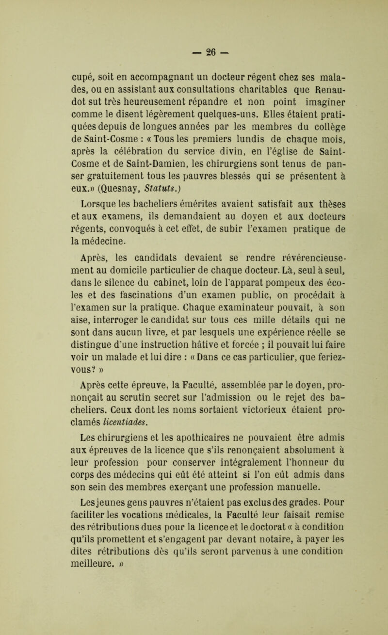 cupé, soit en accompagnant un docteur régent chez ses mala- des, ou en assistant aux consultations charitables que Renau- dot sut très heureusement répandre et non point imaginer comme le disent légèrement quelques-uns. Elles étaient prati- quées depuis de longues années par les membres du collège de Saint-Cosme : « Tous les premiers lundis de chaque mois, après la célébration du service divin, en l’église de Saint- Cosme et de Saint-Damien, les chirurgiens sont tenus de pan- ser gratuitement tous les pauvres blessés qui se présentent à eux.» (Quesnay, Statuts.) Lorsque les bacheliers émérites avaient satisfait aux thèses et aux examens, ils demandaient au doyen et aux docteurs régents, convoqués à cet effet, de subir l’examen pratique de la médecine. Après, les candidats devaient se rendre révérencieuse- ment au domicile particulier de chaque docteur. Là, seul à seul, dans le silence du cabinet, loin de l'apparat pompeux des éco- les et des fascinations d’un examen public, on procédait à l’examen sur la pratique. Chaque examinateur pouvait, à son aise, interroger le candidat sur tous ces mille détails qui ne sont dans aucun livre, et par lesquels une expérience réelle se distingue d'une instruction hâtive et forcée ; il pouvait lui faire voir un malade et lui dire : « Dans ce cas particulier, que feriez- vous? » Après cette épreuve, la Faculté, assemblée par le doyen, pro- nonçait au scrutin secret sur l’admission ou le rejet des ba- cheliers. Ceux dont les noms sortaient victorieux étaient pro- clamés licentiades. Les chirurgiens et les apothicaires ne pouvaient être admis aux épreuves de la licence que s’ils renonçaient absolument à leur profession pour conserver intégralement l'honneur du corps des médecins qui eût été atteint si l’on eût admis dans son sein des membres exerçant une profession manuelle. Les jeunes gens pauvres n’étaient pas exclus des grades. Pour faciliter les vocations médicales, la Faculté leur faisait remise des rétributions dues pour la licence et le doctorat « à condition qu’ils promettent et s’engagent par devant notaire, à payer les dites rétributions dès qu’ils seront parvenus à une condition meilleure. »