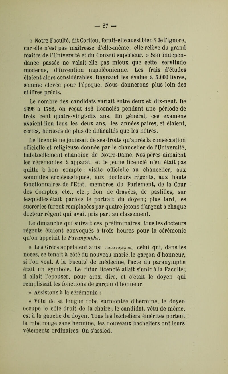 « Notre Faculté, dit Corlieu, ferait-elle aussi bien ? Je l’ignore, car elle n’est pas maîtresse d’elle-même, elle relève du grand maître de l’Université et du Conseil supérieur. » Son indépen- dance passée ne valait-elle pas mieux que cette servitude moderne, d’invention napoléonienne. Les frais d’études étaient alors considérables. Raynaud les évalue à 5.000 livres, somme élevée pour l’époque. Nous donnerons plus loin des chiffres précis. Le nombre des candidats variait entre deux et dix-neuf. De 1396 à 1786, on reçut 116 licenciés pendant une période de trois cent quatre-vingt-dix ans. En général, ces examens avaient lieu tous les deux ans, les années paires, et étaient, certes, hérissés de plus de difficultés que les nôtres. Le licencié ne jouissait de ses droits qu’après la consécration officielle et religieuse donnée par le chancelier de l’Université, habituellement chanoine de Notre-Dame. Nos pères aimaient les cérémonies à apparat, et le jeune licencié n’en était pas quitte à bon compte : visite officielle au chancelier, aux sommités ecclésiastiques, aux docteurs régents, aux hauts fonctionnaires de l’Etat, membres du Parlement, de la Cour des Comptes, etc., etc.; don de dragées, de pastilles, sur lesquelles était parfois le portrait du doyen; plus tard, les sucreries furent remplacées par quatre jetons d’argent à chaque docteur régent qui avait pris part au classement. Le dimanche qui suivait ces préliminaires, tous les docteurs régents étaient convoqués à trois heures pour la cérémonie qu’on appelait le Paranymphe. « Les Grecs appelaient ainsi 7rapavu;xcptoç, celui qui, dans les noces, se tenait à côté du nouveau marié, le garçon d’honneur, si l’on veut. A la Faculté de médecine, l’acte du paranymphe était un symbole. Le futur licencié allait s’unir à la Faculté; il allait l’épouser, pour ainsi dire, et c’était le doyen qui remplissait les fonctions de garçon d’honneur. » Assistons à la cérémonie : w Vêtu de sa longue robe surmontée d’hermine, le doyen occupe le côté droit de la chaire; le candidat, vêtu de même, est à la gauche du doyen. Tous les bacheliers émérites portent la robe rouge sans hermine, les nouveaux bacheliers ont leurs vêtements ordinaires. On s’assied.