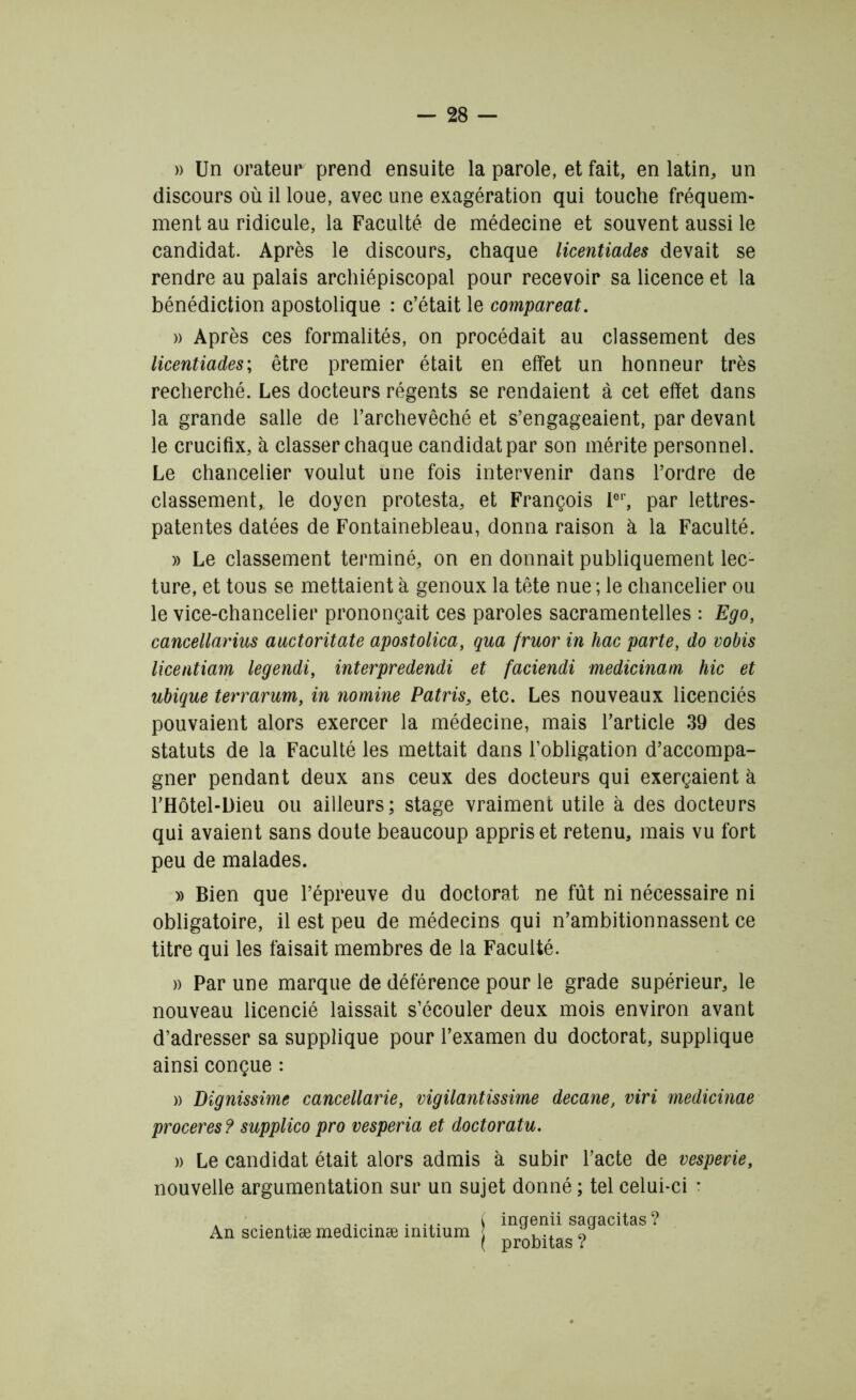 » Un orateur prend ensuite la parole, et fait, en latin, un discours où il loue, avec une exagération qui touche fréquem- ment au ridicule, la Faculté de médecine et souvent aussi le candidat. Après le discours, chaque licentiades devait se rendre au palais archiépiscopal pour recevoir sa licence et la bénédiction apostolique : c’était le compareat. » Après ces formalités, on procédait au classement des licentiades; être premier était en effet un honneur très recherché. Les docteurs régents se rendaient à cet effet dans la grande salle de l’archevêché et s’engageaient, par devant le crucifix, à classer chaque candidat par son mérite personnel. Le chancelier voulut une fois intervenir dans l’ordre de classement, le doyen protesta, et François 1er, par lettres- patentes datées de Fontainebleau, donna raison à la Faculté. » Le classement terminé, on en donnait publiquement lec- ture, et tous se mettaient à genoux la tête nue ; le chancelier ou le vice-chancelier prononçait ces paroles sacramentelles : Ego, cancellarius auctoritate apostolica, qua fruor in hac parte, do vobis licentiam legendi, interpredendi et faciendi medicinam hic et ubique terrarum, in nomine Patris, etc. Les nouveaux licenciés pouvaient alors exercer la médecine, mais l’article 39 des statuts de la Faculté les mettait dans l’obligation d’accompa- gner pendant deux ans ceux des docteurs qui exerçaient à l’Hôtel-l)ieu ou ailleurs; stage vraiment utile à des docteurs qui avaient sans doute beaucoup appris et retenu, mais vu fort peu de malades. » Bien que l’épreuve du doctorat ne fût ni nécessaire ni obligatoire, il est peu de médecins qui n’ambitionnassent ce titre qui les faisait membres de la Faculté. » Par une marque de déférence pour le grade supérieur, le nouveau licencié laissait s’écouler deux mois environ avant d’adresser sa supplique pour l’examen du doctorat, supplique ainsi conçue : » Dignissime cancellarie, vigilantissime decane, viri medicinae proceres ? supplico pro vesperia et doctoratu. )) Le candidat était alors admis à subir l’acte de vespevie, nouvelle argumentation sur un sujet donné ; tel celui-ci • . A. ... . .x. ( inqenii saqacitas ? An scientiæ medicinæ înitium j ?