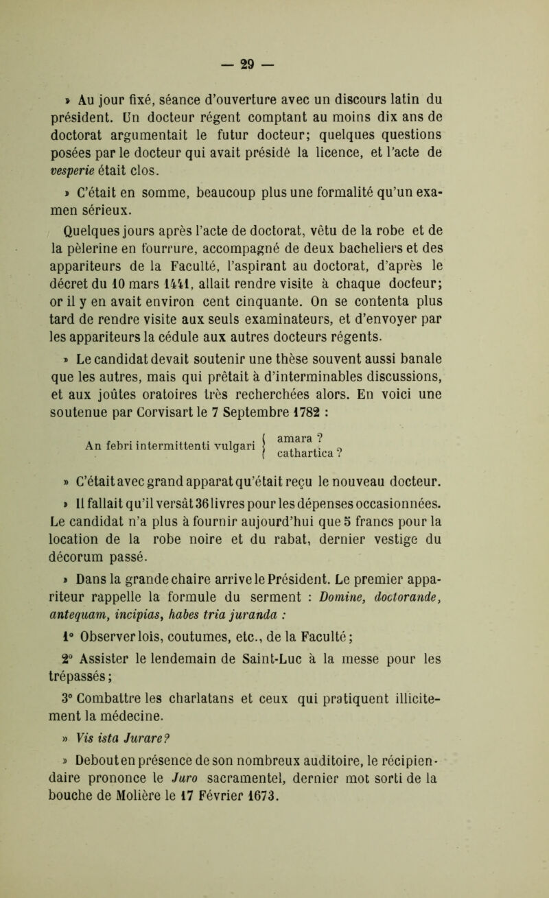 » Au jour fixé, séance d’ouverture avec un discours latin du président. Un docteur régent comptant au moins dix ans de doctorat argumentait le futur docteur; quelques questions posées par le docteur qui avait présidé la licence, et l’acte de vesperie était clos. » C’était en somme, beaucoup plus une formalité qu’un exa- men sérieux. Quelques jours après l’acte de doctorat, vêtu de la robe et de la pèlerine en fourrure, accompagné de deux bacheliers et des appariteurs de la Faculté, l’aspirant au doctorat, d’après le décret du 10 mars 1441, allait rendre visite à chaque docteur; or il y en avait environ cent cinquante. On se contenta plus tard de rendre visite aux seuls examinateurs, et d’envoyer par les appariteurs la cédule aux autres docteurs régents. » Le candidat devait soutenir une thèse souvent aussi banale que les autres, mais qui prêtait à d’interminables discussions, et aux joûtes oratoires très recherchées alors. En voici une soutenue par Corvisart le 7 Septembre 1782 : An febri intermittenti vulgari » C’était avec grand apparat qu’était reçu le nouveau docteur. » Il fallait qu’il versât 36 livres pour les dépenses occasionnées. Le candidat n’a plus à fournir aujourd’hui que 5 francs pour la location de la robe noire et du rabat, dernier vestige du décorum passé. > Dans la grande chaire arrive le Président. Le premier appa- riteur rappelle la formule du serment : Domine, doctorande, antequam, incipias, habes tria juranda : 1° Observer lois, coutumes, etc., de la Faculté; 2° Assister le lendemain de Saint-Luc à la messe pour les trépassés ; 3° Combattre les charlatans et ceux qui pratiquent illicite- ment la médecine. » Vis ista Jurare? » Debout en présence de son nombreux auditoire, le récipien- daire prononce le Juro sacramentel, dernier mot sorti de la bouche de Molière le 17 Février 1673. ( amara ? i cathartica ?