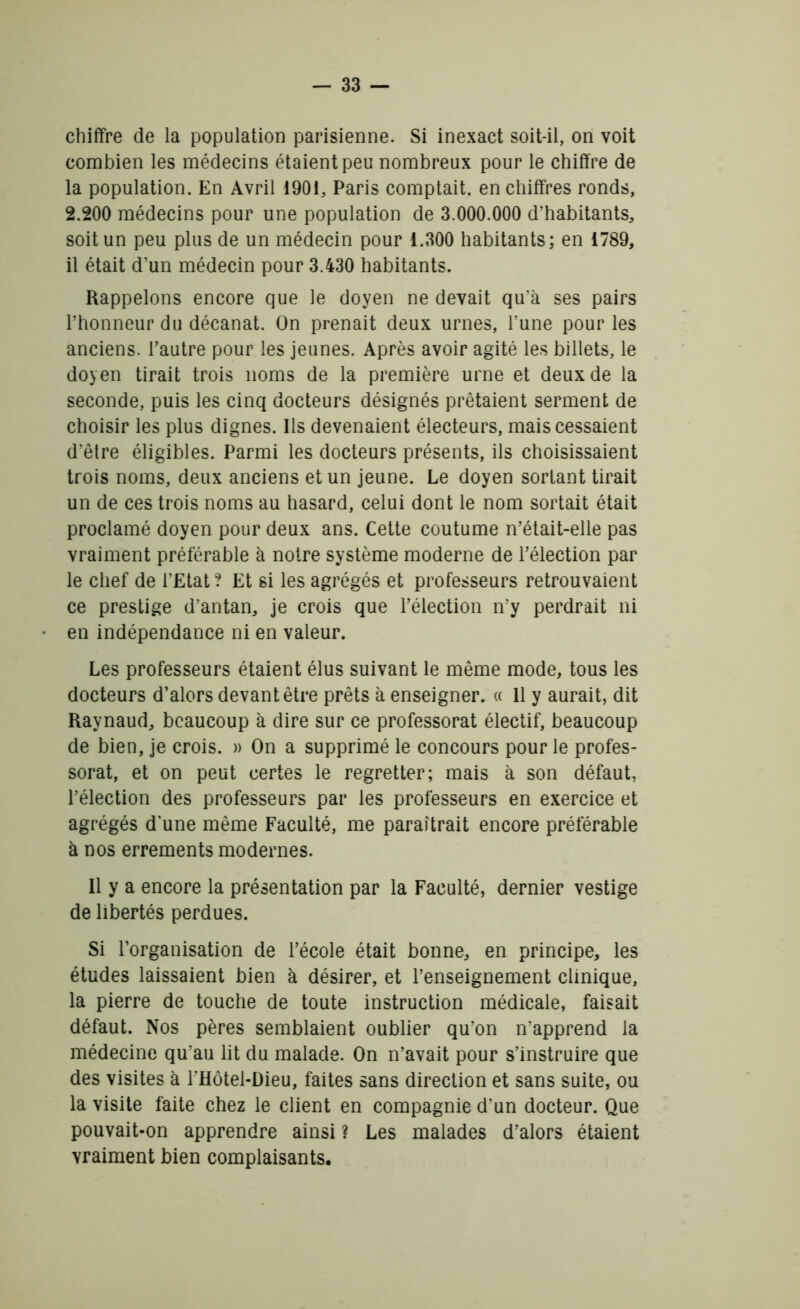 chiffre de la population parisienne. Si inexact soit-il, on voit combien les médecins étaient peu nombreux pour le chiffre de la population. En Avril 1901, Paris comptait, en chiffres ronds, 2.200 médecins pour une population de 3.000.000 d’habitants, soit un peu plus de un médecin pour 1.300 habitants; en 1789, il était d’un médecin pour 3.430 habitants. Rappelons encore que le doyen ne devait qu’à ses pairs l’honneur du décanat. On prenait deux urnes, l’une pour les anciens, l’autre pour les jeunes. Après avoir agité les billets, le doyen tirait trois noms de la première urne et deux de la seconde, puis les cinq docteurs désignés prêtaient serment de choisir les plus dignes. Ils devenaient électeurs, mais cessaient d’être éligibles. Parmi les docteurs présents, ils choisissaient trois noms, deux anciens et un jeune. Le doyen sortant tirait un de ces trois noms au hasard, celui dont le nom sortait était proclamé doyen pour deux ans. Cette coutume n’était-elle pas vraiment préférable à notre système moderne de l’élection par le chef de l’Etat ? Et si les agrégés et professeurs retrouvaient ce prestige d’antan, je crois que l’élection n’y perdrait ni en indépendance ni en valeur. Les professeurs étaient élus suivant le même mode, tous les docteurs d’alors devant être prêts à enseigner. « 11 y aurait, dit Raynaud, beaucoup à dire sur ce professorat électif, beaucoup de bien, je crois. » On a supprimé le concours pour le profes- sorat, et on peut certes le regretter; mais à son défaut, l’élection des professeurs par les professeurs en exercice et agrégés d'une même Faculté, me paraîtrait encore préférable à nos errements modernes. Il y a encore la présentation par la Faculté, dernier vestige de libertés perdues. Si l’organisation de l’école était bonne, en principe, les études laissaient bien à désirer, et l’enseignement clinique, la pierre de touche de toute instruction médicale, faisait défaut. Nos pères semblaient oublier qu’on n’apprend la médecine qu’au lit du malade. On n’avait pour s’instruire que des visites à l’Hôtel-Dieu, faites sans direction et sans suite, ou la visite faite chez le client en compagnie d’un docteur. Que pouvait-on apprendre ainsi ? Les malades d’alors étaient vraiment bien complaisants.
