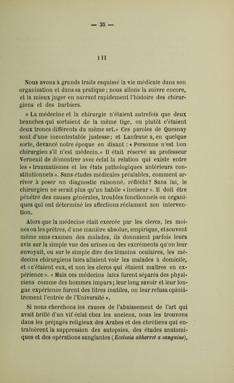 III Nous avons à grands traits esquissé la vie médicale dans son organisation et dans sa pratique; nous allons la suivre encore, et la mieux juger en narrant rapidement l’histoire des chirur- giens et des barbiers. « La médecine et la chirurgie n’élaient autrefois que deux branches qui sortaient de la même tige, ou plutôt c’étaient deux troncs différents du même art.» Ces paroles de Quesnay sont d’une incontestable justesse; et Lanfranc a, en quelque sorte, devancé notre époque en disant : « Personne n’est bon chirurgien s’il n’est médecin.» Il était réservé au professeur Verneuil de démontrer avec éclat la relation qui existe entre les « traumatismes et les états pathologiques antérieurs con- stitutionnels». Sans études médicales préalables, comment ar- river à poser un diagnostic raisonné, réfléchi? Sans lui, le chirurgien ne serait plus qu’un habile « inciseur ». Il doit être pénétré des causes générales, troubles fonctionnels ou organi- ques qui ont déterminé les affections réclamant son interven- tion. Alors que la médecine était exercée par les clercs, les moi- nes ou les prêtres, d’une manière absolue, empirique, etsouvent même sans examen des malades, ils donnaient parfois leurs avis sur la simple vue des urines ou des excréments qu’on leur envoyait, ou sur le simple dire des témoins oculaires, les mé- decins chirurgiens laïcs allaient voir les malades à domicile, et «c’étaient eux, et non les clercs qui étaient maîtres en ex- périence ». « Mais ces médecins laïcs furent séparés des physi- ciens comme des hommes impurs ; leur long savoir et leur lon- gue expérience furent des titres inutiles, on leur refusa opiniâ- trement l’entrée de l’Université ». Si nous cherchons les causes de l’abaissement de l’art qui avait brillé d’un vif éclat chez les anciens, nous les trouvons dans les préjugés religieux des Arabes et des chrétiens qui en- traînèrent la suppression des autopsies, des études anatomi- ques et des opérations sanglantes (Ecclesia abhorret a sanguine),