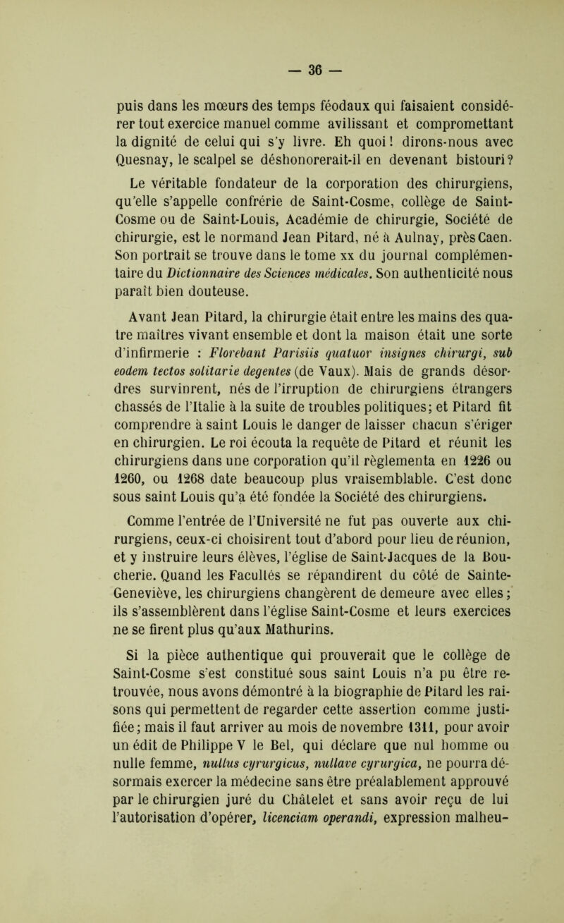 puis dans les mœurs des temps féodaux qui faisaient considé- rer tout exercice manuel comme avilissant et compromettant la dignité de celui qui s’y livre. Eh quoi ! dirons-nous avec Quesnay, le scalpel se déshonorerait-il en devenant bistouri? Le véritable fondateur de la corporation des chirurgiens, qu’elle s’appelle confrérie de Saint-Cosme, collège de Saint- Cosme ou de Saint-Louis, Académie de chirurgie, Société de chirurgie, est le normand Jean Pitard, né à Aulnay, près Caen. Son portrait se trouve dans le tome xx du journal complémen- taire du Dictionnaire des Sciences médicales. Son authenticité nous paraît bien douteuse. Avant Jean Pitard, la chirurgie était entre les mains des qua- tre maîtres vivant ensemble et dont la maison était une sorte d’infirmerie : Florebant Parisiis quatuor insignes chirurgi, sub eodem tectos solitarie degentes (de Vaux). Mais de grands désor- dres survinrent, nés de l’irruption de chirurgiens étrangers chassés de l’Italie à la suite de troubles politiques; et Pitard fit comprendre à saint Louis le danger de laisser chacun s’ériger en chirurgien. Le roi écouta la requête de Pitard et réunit les chirurgiens dans une corporation qu’il réglementa en 1226 ou 1260, ou 1268 date beaucoup plus vraisemblable. C’est donc sous saint Louis qu’a été fondée la Société des chirurgiens. Comme l’entrée de l’Université ne fut pas ouverte aux chi- rurgiens, ceux-ci choisirent tout d’abord pour lieu de réunion, et y instruire leurs élèves, l’église de Saint-Jacques de la Bou- cherie. Quand les Facultés se répandirent du côté de Sainte- Geneviève, les chirurgiens changèrent de demeure avec elles ; ils s’assemblèrent dans l’église Saint-Cosme et leurs exercices ne se firent plus qu’aux Mathurins. Si la pièce authentique qui prouverait que le collège de Saint-Cosme s'est constitué sous saint Louis n’a pu être re- trouvée, nous avons démontré à la biographie de Pitard les rai- sons qui permettent de regarder cette assertion comme justi- fiée; mais il faut arriver au mois de novembre 1311, pour avoir un édit de Philippe V le Bel, qui déclare que nul homme ou nulle femme, nullus cyrurgicus, nullave cyrurgica, ne pourra dé- sormais exercer la médecine sans être préalablement approuvé par le chirurgien juré du Châtelet et sans avoir reçu de lui l’autorisation d’opérer, licenciant operandi, expression malheu-
