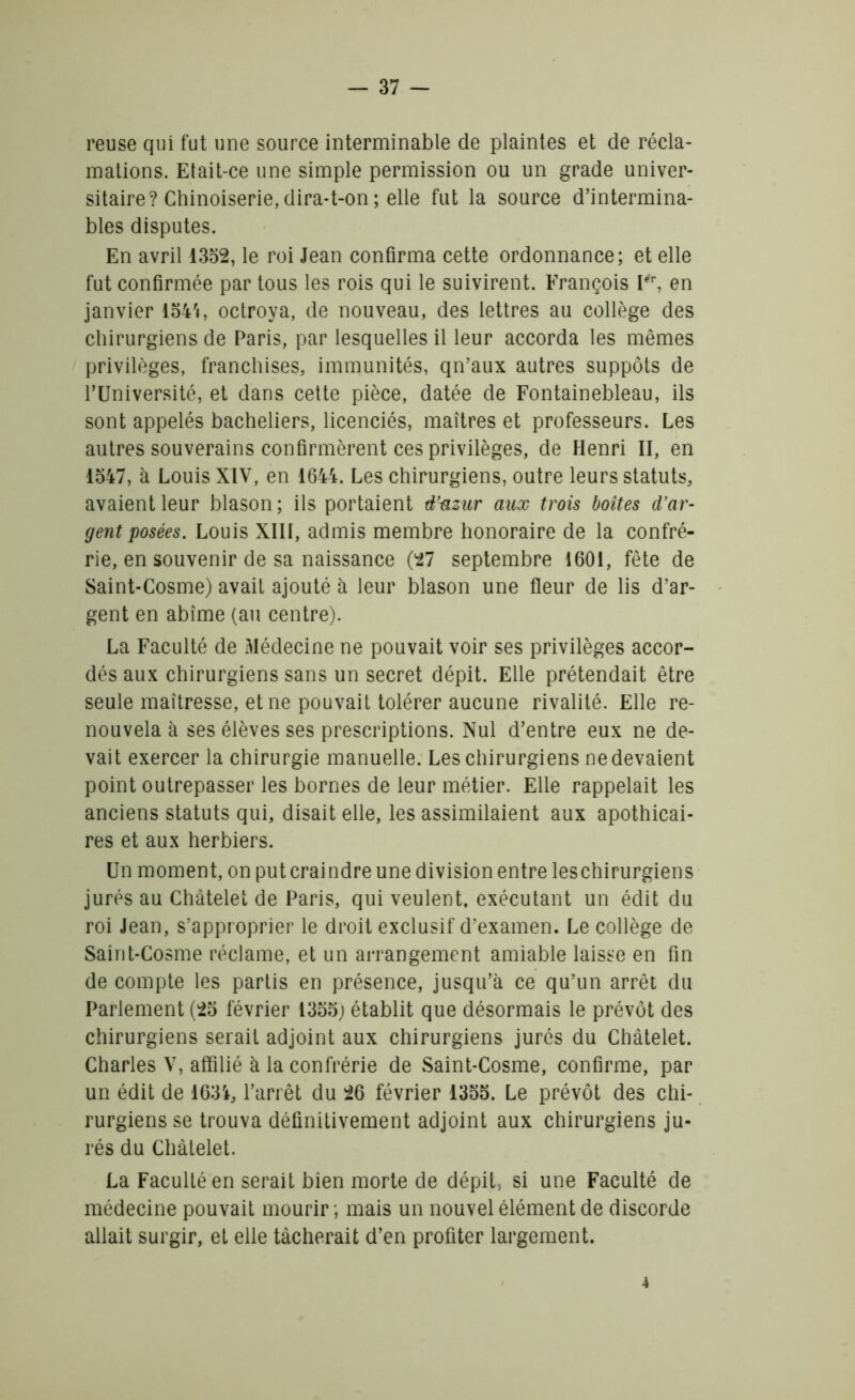 reuse qui fut une source interminable de plaintes et de récla- mations. Etait-ce une simple permission ou un grade univer- sitaire? Chinoiserie, dira-t-on ; elle fut la source d’intermina- bles disputes. En avril 1352, le roi Jean confirma cette ordonnance; et elle fut confirmée par tous les rois qui le suivirent. François Ier, en janvier 1544, octroya, de nouveau, des lettres au collège des chirurgiens de Paris, par lesquelles il leur accorda les mêmes privilèges, franchises, immunités, qn’aux autres suppôts de FUniversité, et dans cette pièce, datée de Fontainebleau, ils sont appelés bacheliers, licenciés, maîtres et professeurs. Les autres souverains confirmèrent ces privilèges, de Henri II, en 1547, à Louis XIV, en 1644. Les chirurgiens, outre leurs statuts, avaient leur blason; ils portaient d’azur aux trois boîtes d'ar- gent posées. Louis XIII, admis membre honoraire de la confré- rie, en souvenir de sa naissance (27 septembre 1601, fête de Saint-Cosme) avait ajouté à leur blason une fleur de lis d’ar- gent en abîme (au centre). La Faculté de Médecine ne pouvait voir ses privilèges accor- dés aux chirurgiens sans un secret dépit. Elle prétendait être seule maîtresse, et ne pouvait tolérer aucune rivalité. Elle re- nouvela à ses élèves ses prescriptions. Nul d’entre eux ne de- vait exercer la chirurgie manuelle. Les chirurgiens ne devaient point outrepasser les bornes de leur métier. Elle rappelait les anciens statuts qui, disait elle, les assimilaient aux apothicai- res et aux herbiers. Un moment, on putcraindre une division entre leschirurgiens jurés au Châtelet de Paris, qui veulent, exécutant un édit du roi Jean, s’approprier le droit exclusif d’examen. Le collège de Saint-Cosme réclame, et un arrangement amiable laisse en fin de compte les partis en présence, jusqu’à ce qu’un arrêt du Parlement (25 février 1355; établit que désormais le prévôt des chirurgiens serait adjoint aux chirurgiens jurés du Châtelet. Charles V, affilié à la confrérie de Saint-Cosme, confirme, par un édit de 1634, l’arrêt du 26 février 1355. Le prévôt des chi- rurgiens se trouva définitivement adjoint aux chirurgiens ju- rés du Châtelet. La Faculté en serait bien morte de dépit, si une Faculté de médecine pouvait mourir ; mais un nouvel élément de discorde allait surgir, et elle tâcherait d’en profiter largement. 4