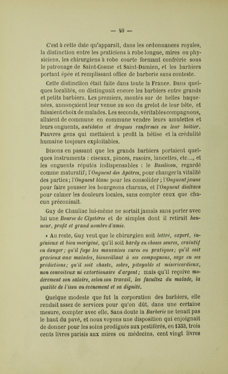 C’est à cette date qu’apparaît, dans les ordonnances royales, la distinction entre les praticiens à robe longue, mires ou phy- siciens, les chirurgiens à robe courte formant confrérie sous le patronage de Saint-Cosme et Saint-Damien, et les barbiers portant épée et remplissant office de barberie sans conteste. Cette distinction était faite dans toute la France. Dans quel- ques localités, on distinguait encore les barbiers entre grands et petits barbiers. Les premiers, montés sur de belles haque- nées, annonçaient leur venue au son du grelot de leur bête, et faisaientchoix de malades. Les seconds, véritables compagnons, allaient de commune en commune vendre leurs amulettes et leurs onguents, antidotes et drogues renfermés en leur boîtier. Pauvres gens qui mettaient à profit la bêtise et la crédulité humaine toujours exploitables. Disons en passant que les grands barbiers portaient quel- ques instruments : ciseaux, pinces, rasoirs, lancettes, etc..., et les onguents réputés indispensables : le Basilicon, regardé comme maturatif; Y Onguent des Apôtres, pour changer la vitalité des parties; YOnguent blanc pour les consolider ; Y Onguent jaune pour faire pousser les bourgeons charnus, et YOnguent dialtaca pour calmer les douleurs locales, sans compter ceux que cha- cun préconisait. Guy de Chauliac lui-même ne sortait jamais sans porter avec lui une Bourse de Clystères et de simples dont il retirait hon- neur, profit et grand nombre d'amis. « Au reste, Guy veut que le chirurgien soit lettré, expert, in- génieux et bien morigéné, qu’il soit hardy en choses seures, craintif en danger; qu'il fuye les mauvaises cures ou pratiques; qu'il soit gracieux aux malades, bienveillant à ses compagnons, sage en ses prédictions; qu’il soit chaste, sobre, pitoyable et miséricordieux, non convoiteux ni extortionaire d’argent; mais qu’il reçoive mo- dérément son salaire, selon son travail, les facultez du malade, la qualité de l’issu ou évènement et sa dignité. Quelque modeste que fut la corporation des barbiers, elle rendait assez de services pour qu’on dût, dans une certaine mesure, compter avec elle. Sans doute la Barberie ne tenait pas le haut du pavé, et nous voyons une disposition qui enjoignait de donner pour les soins prodigués aux pestiférés, en 1333, trois cents livres parisis aux mires ou médecins, cent vingt livres