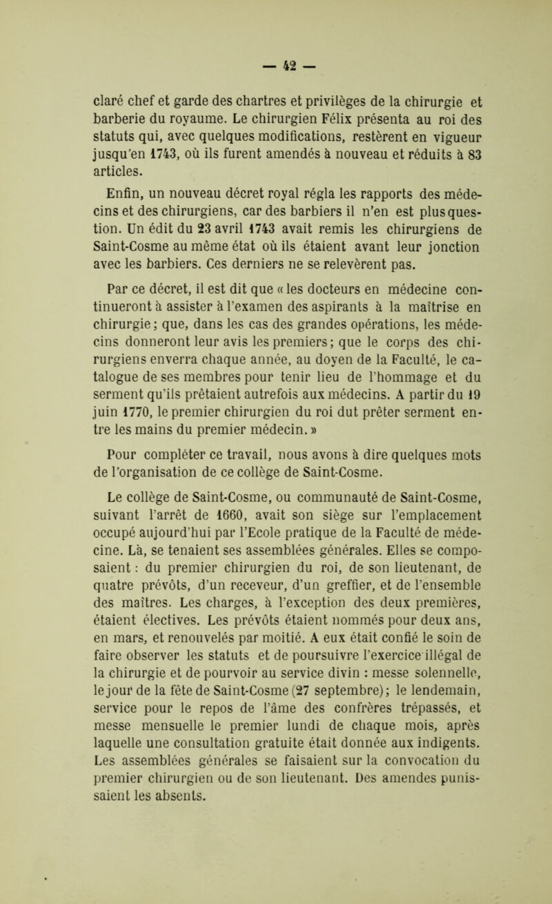 claré chef et garde des Chartres et privilèges de la chirurgie et barberie du royaume. Le chirurgien Félix présenta au roi des statuts qui, avec quelques modifications, restèrent en vigueur jusqu’en 1743, où ils furent amendés à nouveau et réduits à 83 articles. Enfin, un nouveau décret royal régla les rapports des méde- cins et des chirurgiens, car des barbiers il n’en est plus ques- tion. Un édit du 23 avril 1743 avait remis les chirurgiens de Saint-Cosme au même état où ils étaient avant leur jonction avec les barbiers. Ces derniers ne se relevèrent pas. Par ce décret, il est dit que « les docteurs en médecine con- tinueront à assister à l’examen des aspirants à la maîtrise en chirurgie ; que, dans les cas des grandes opérations, les méde- cins donneront leur avis les premiers; que le corps des chi- rurgiens enverra chaque année, au doyen de la Faculté, le ca- talogue de ses membres pour tenir lieu de l’hommage et du serment qu’ils prêtaient autrefois aux médecins. A partir du 19 juin 1770, le premier chirurgien du roi dut prêter serment en- tre les mains du premier médecin. » Pour compléter ce travail, nous avons à dire quelques mots de l’organisation de ce collège de Saint-Cosme. Le collège de Saint-Cosme, ou communauté de Saint-Cosme, suivant l’arrêt de 1660, avait son siège sur l’emplacement occupé aujourd’hui par l’Ecole pratique de la Faculté de méde- cine. Là, se tenaient ses assemblées générales. Elles se compo- saient : du premier chirurgien du roi, de son lieutenant, de quatre prévôts, d’un receveur, d’un greffier, et de l’ensemble des maîtres. Les charges, à l’exception des deux premières, étaient électives. Les prévôts étaient nommés pour deux ans, en mars, et renouvelés par moitié. A eux était confié le soin de faire observer les statuts et de poursuivre l’exercice illégal de la chirurgie et de pourvoir au service divin : messe solennelle, le jour de la fête de Saint-Cosme (27 septembre); le lendemain, service pour le repos de l’âme des confrères trépassés, et messe mensuelle le premier lundi de chaque mois, après laquelle une consultation gratuite était donnée aux indigents. Les assemblées générales se faisaient sur la convocation du premier chirurgien ou de son lieutenant. Des amendes punis- saient les absents.