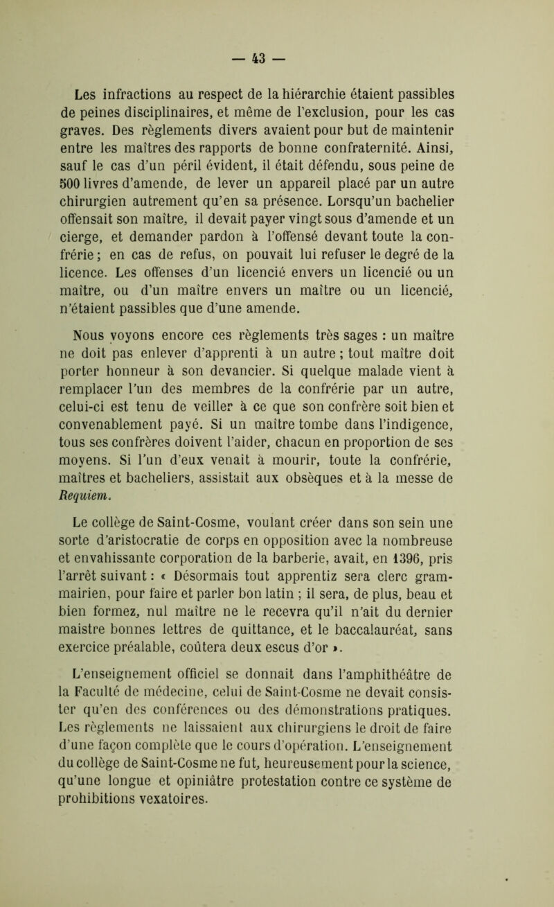 Les infractions au respect de la hiérarchie étaient passibles de peines disciplinaires, et même de l’exclusion, pour les cas graves. Des règlements divers avaient pour but de maintenir entre les maîtres des rapports de bonne confraternité. Ainsi, sauf le cas d’un péril évident, il était défendu, sous peine de 500 livres d’amende, de lever un appareil placé par un autre chirurgien autrement qu’en sa présence. Lorsqu’un bachelier offensait son maître, il devait payer vingt sous d’amende et un cierge, et demander pardon à l’offensé devant toute la con- frérie ; en cas de refus, on pouvait lui refuser le degré de la licence. Les offenses d’un licencié envers un licencié ou un maître, ou d’un maître envers un maître ou un licencié, n’étaient passibles que d’une amende. Nous voyons encore ces règlements très sages : un maître ne doit pas enlever d’apprenti à un autre ; tout maître doit porter honneur à son devancier. Si quelque malade vient à remplacer l’un des membres de la confrérie par un autre, celui-ci est tenu de veiller à ce que son confrère soit bien et convenablement payé. Si un maître tombe dans l’indigence, tous ses confrères doivent l’aider, chacun en proportion de ses moyens. Si l'un d’eux venait à mourir, toute la confrérie, maîtres et bacheliers, assistait aux obsèques et à la messe de Requiem. Le collège de Saint-Cosme, voulant créer dans son sein une sorte d’aristocratie de corps en opposition avec la nombreuse et envahissante corporation de la barberie, avait, en 1.396, pris l’arrêt suivant : « Désormais tout apprentiz sera clerc gram- mairien, pour faire et parler bon latin ; il sera, de plus, beau et bien formez, nul maître ne le recevra qu’il n’ait du dernier maistre bonnes lettres de quittance, et le baccalauréat, sans exercice préalable, coûtera deux escus d’or ». L’enseignement officiel se donnait dans l’amphithéâtre de la Faculté de médecine, celui de Saint-Cosme ne devait consis- ter qu’en des conférences ou des démonstrations pratiques. Les règlements ne laissaient aux chirurgiens le droit de faire d’une façon complète que le cours d’opération. L’enseignement du collège de Saint-Cosme ne fut, heureusement pour la science, qu’une longue et opiniâtre protestation contre ce système de prohibitions vexatoires.