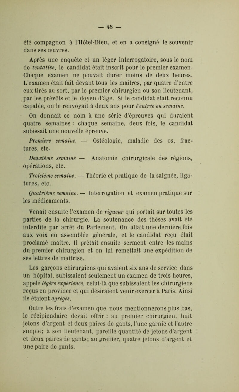 été compagnon à l’Hôtel-Dieu, et en a consigné le souvenir dans ses œuvres. Après une enquête et un léger interrogatoire, sous le nom de tentative, le candidat était inscrit pour le premier examen. Chaque examen ne pouvait durer moins de deux heures. L’examen était fait devant tous les maîtres, par quatre d’entre eux tirés au sort, par le premier chirurgien ou son lieutenant, par les prévôts et le doyen d’âge. Si le candidat était reconnu capable, on le renvoyait à deux ans pour Ventrée en semaine. On donnait ce nom à une série d’épreuves qui duraient quatre semaines : chaque semaine, deux fois, le candidat subissait une nouvelle épreuve. Première semaine. — Ostéologie, maladie des os, frac- tures, etc. Deuxième semaine — Anatomie chirurgicale des régions, opérations, etc. Troisième semaine. — Théorie et pratique de la saignée, liga- tures, etc. Quatrième semaine. — Interrogation et examen pratique sur les médicaments. Venait ensuite l’examen de rigueur qui portait sur toutes les parties de la chirurgie. La soutenance des thèses avait été interdite par arrêt du Parlement. On allait une dernière fois aux voix en assemblée générale, et le candidat reçu était proclamé maître. 11 prêtait ensuite serment entre les mains du premier chirurgien et on lui remettait une expédition de ses lettres de maîtrise. Les garçons chirurgiens qui avaient six ans de service dans un hôpital, subissaient seulement un examen de trois heures, appelé légère expérience, celui-là que subissaient les chirurgiens reçus en province et qui désiraient venir exercer à Paris. Ainsi ils étaient agrégés. Outre les frais d’examen que nous mentionnerons plus bas, le récipiendaire devait offrir : au premier chirurgien, huit jetons d’argent et deux paires de gants, l’une garnie et l’autre simple; à son lieutenant, pareille quantité de jetons d’argent et deux paires de gants; au greffier, quatre jetons d'argent et une paire de gants.