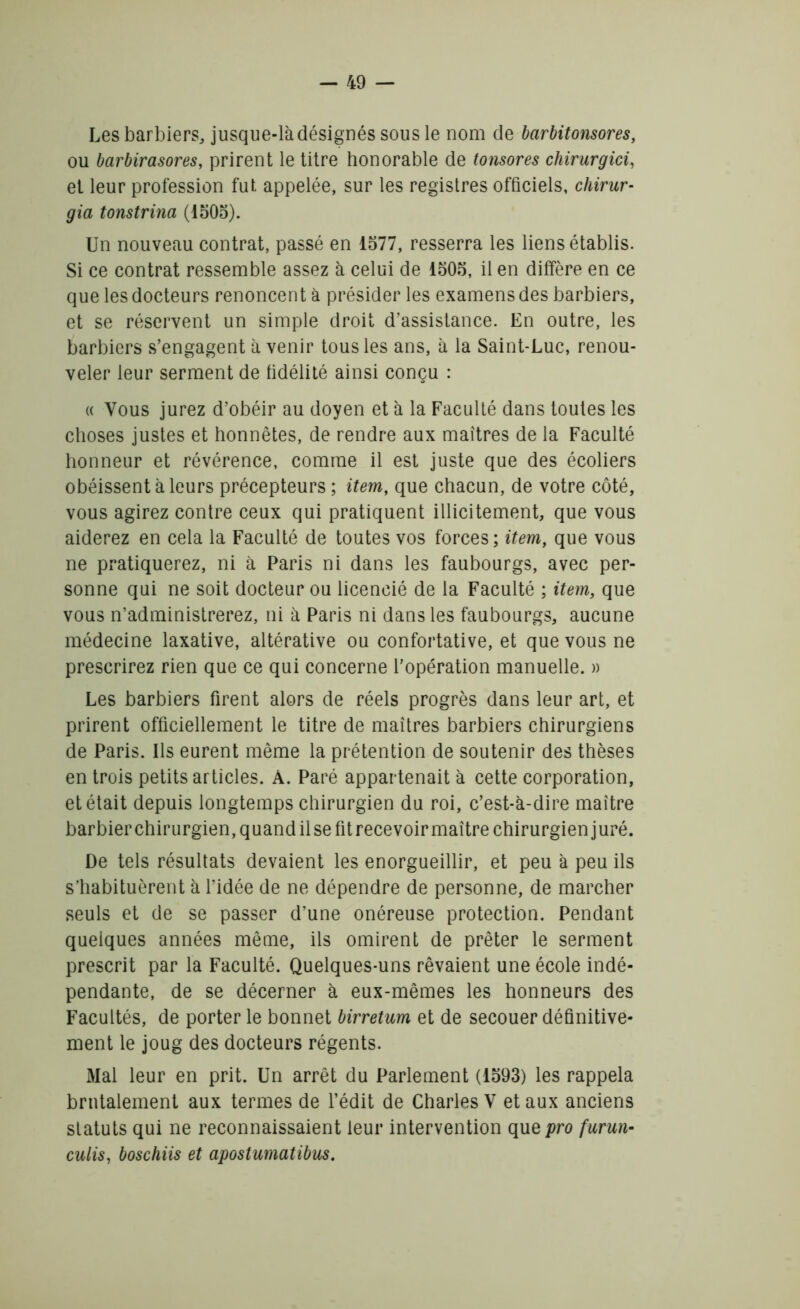 Les barbiers, jusque-làdésignéssousle nom de barbitonsores, ou barbirasores, prirent le titre honorable de tonsores chirurgici, et leur profession fut appelée, sur les registres officiels, chirur- gia tonstrina (1505). Un nouveau contrat, passé en 1577, resserra les liens établis. Si ce contrat ressemble assez à celui de 1505, il en diffère en ce que les docteurs renoncent à présider les examens des barbiers, et se réservent un simple droit d’assistance. En outre, les barbiers s’engagent à venir tous les ans, à la Saint-Luc, renou- veler leur serment de fidélité ainsi conçu : « Vous jurez d’obéir au doyen et à la Faculté dans toutes les choses justes et honnêtes, de rendre aux maîtres de la Faculté honneur et révérence, comme il est juste que des écoliers obéissent à leurs précepteurs ; item, que chacun, de votre côté, vous agirez contre ceux qui pratiquent illicitement, que vous aiderez en cela la Faculté de toutes vos forces; item, que vous ne pratiquerez, ni à Paris ni dans les faubourgs, avec per- sonne qui ne soit docteur ou licencié de la Faculté ; item, que vous n’administrerez, ni à Paris ni dans les faubourgs, aucune médecine laxative, altérative ou confortative, et que vous ne prescrirez rien que ce qui concerne l’opération manuelle. » Les barbiers firent alors de réels progrès dans leur art, et prirent officiellement le titre de maîtres barbiers chirurgiens de Paris. Ils eurent même la prétention de soutenir des thèses en trois petits articles. A. Paré appartenait à cette corporation, et était depuis longtemps chirurgien du roi, c’est-à-dire maître barbier chirurgien, quand il se fitrecevoir maître chirurgien juré. De tels résultats devaient les enorgueillir, et peu à peu ils s’habituèrent à l’idée de ne dépendre de personne, de marcher seuls et de se passer d’une onéreuse protection. Pendant quelques années même, ils omirent de prêter le serment prescrit par la Faculté. Quelques-uns rêvaient une école indé- pendante, de se décerner à eux-mêmes les honneurs des Facultés, de porter le bonnet birretum et de secouer définitive- ment le joug des docteurs régents. Mal leur en prit. Un arrêt du Parlement (1593) les rappela brutalement aux termes de l’édit de Charles V et aux anciens statuts qui ne reconnaissaient leur intervention que pro furun- culis, boschiis et apostumatibus.