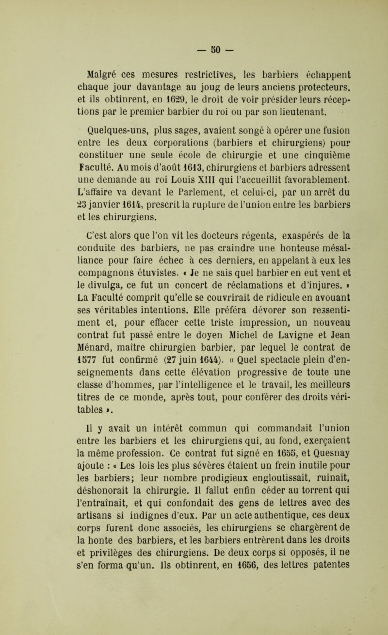 Malgré ces mesures restrictives, les barbiers échappent chaque jour davantage au joug de leurs anciens protecteurs, et ils obtinrent, en 1629, le droit de voir présider leurs récep- tions par le premier barbier du roi ou par son lieutenant. Quelques-uns, plus sages, avaient songé à opérer une fusion entre les deux corporations (barbiers et chirurgiens) pour constituer une seule école de chirurgie et une cinquième Faculté. Au mois d’août 1613, chirurgiens et barbiers adressent une demande au roi Louis XIII qui l’accueillit favorablement. L’affaire va devant le Parlement, et celui-ci, par un arrêt du 23 janvier 1614, prescrit la rupture de l’union entre les barbiers et les chirurgiens. C’est alors que l’on vit les docteurs régents, exaspérés de la conduite des barbiers, ne pas craindre une honteuse mésal- liance pour faire échec à ces derniers, en appelant à eux les compagnons étuvistes. « Je ne sais quel barbier en eut vent et le divulga, ce fut un concert de réclamations et d’injures. » La Faculté comprit qu’elle se couvrirait de ridicule en avouant ses véritables intentions. Elle préféra dévorer son ressenti- ment et, pour effacer cette triste impression, un nouveau contrat fut passé entre le doyen Michel de Lavigne et Jean Ménard, maître chirurgien barbier, par lequel le contrat de 1577 fut confirmé (27 juin 1644). « Quel spectacle plein d’en- seignements dans cette élévation progressive de toute une classe d’hommes, par l’intelligence et le travail, les meilleurs titres de ce monde, après tout, pour conférer des droits véri- tables ». 11 y avait un intérêt commun qui commandait l’union entre les barbiers et les chirurgiens qui, au fond, exerçaient la même profession. Ce contrat fut signé en 1655, et Quesnay ajoute : « Les lois les plus sévères étaient un frein inutile pour les barbiers; leur nombre prodigieux engloutissait, ruinait, déshonorait la chirurgie. Il fallut enfin céder au torrent qui l’entraînait, et qui confondait des gens de lettres avec des artisans si indignes d’eux. Par un acte authentique, ces deux corps furent donc associés, les chirurgiens se chargèrent de la honte des barbiers, et les barbiers entrèrent dans les droits et privilèges des chirurgiens. De deux corps si opposés, il ne s’en forma qu’un. Ils obtinrent, en 1656, des lettres patentes