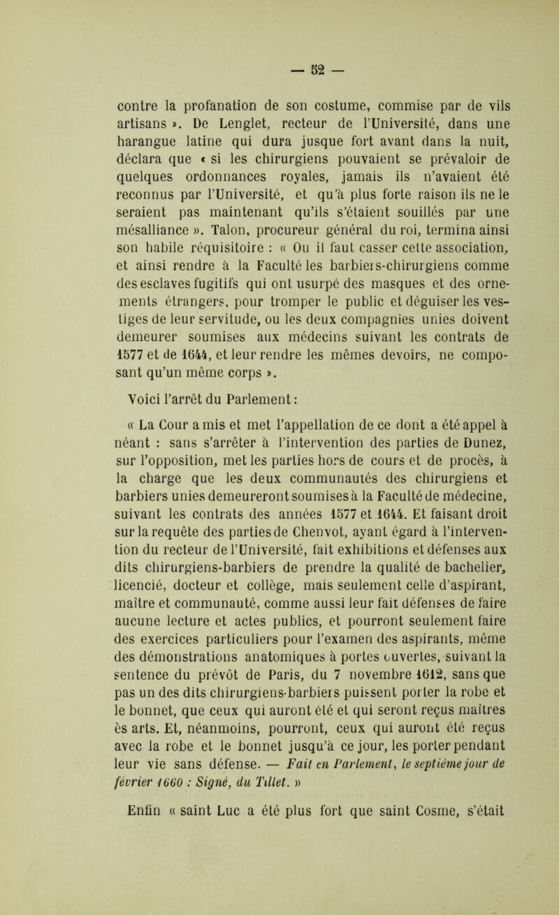 contre la profanation de son costume, commise par de vils artisans ». De Lenglet, recteur de l’Université, dans une harangue latine qui dura jusque fort avant dans la nuit, déclara que c si les chirurgiens pouvaient se prévaloir de quelques ordonnances royales, jamais ils n’avaient été reconnus par l’Université, et qu’à plus forte raison ils ne le seraient pas maintenant qu’ils s’étaient souillés par une mésalliance ». Talon, procureur général du roi, termina ainsi son habile réquisitoire : « Ou il faut casser cette association, et ainsi rendre à la Faculté les barbiers-chirurgiens comme des esclaves fugitifs qui ont usurpé des masques et des orne- ments étrangers, pour tromper le public et déguiser les ves- tiges de leur servitude, ou les deux compagnies unies doivent demeurer soumises aux médecins suivant les contrats de 1577 et de 1644, et leur rendre les mêmes devoirs, ne compo- sant qu’un même corps ». Voici l’arrêt du Parlement : « La Cour amis et met l’appellation de ce dont a été appel à néant : sans s’arrêter à l’intervention des parties de Dunez, sur l’opposition, met les parties hors de cours et de procès, à la charge que les deux communautés des chirurgiens et barbiers unies demeureront soumises à la Faculté de médecine, suivant les contrats des années 1577 et 1644. Et faisant droit sur la requête des parties de Chenvot, ayant égard à l’interven- tion du recteur de l’Université, fait exhibitions et défenses aux dits chirurgiens-barbiers de prendre la qualité de bachelier, licencié, docteur et collège, mais seulement celle d’aspirant, maître et communauté, comme aussi leur fait défenses de faire aucune lecture et actes publics, et pourront seulement faire des exercices particuliers pour l’examen des aspirants, même des démonstrations anatomiques à portes ouvertes, suivant la sentence du prévôt de Paris, du 7 novembre 1612, sans que pas un des dits chirurgiens-barbiers puissent porter la robe et le bonnet, que ceux qui auront été et qui seront reçus maîtres ès arts. Et, néanmoins, pourront, ceux qui auront été reçus avec la robe et le bonnet jusqu’à ce jour, les porter pendant leur vie sans défense. — Fait en Parlement, le septième jour de février 1660 : Signé, du Tillet. » Enfin «saint Luc a été plus fort que saint Cosme, s’était