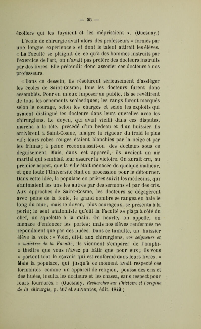 écoliers qui les fuyaient et les méprisaient ». (Quesnay.) L’école de chirurgie avait alors des professeurs « formés par une longue expérience » et dont le talent attirait les élèves. « La Faculté se plaignit de ce qu’à des hommes instruits par l’exercice de l’art, on n’avait pas préféré des docteurs instruits par des livres. Elle prétendit donc associer ces docteurs à nos professeurs. « Dans ce dessein, ils résolurent sérieusement d’assiéger les écoles de Saint-Cosme ; tous les docteurs furent donc assemblés. Pour en mieux imposer au public, ils se revêtirent de tous les ornements scolastiques; les rangs furent marqués selon le courage, selon les charges et selon les exploits qui avaient distingué les docteurs dans leurs querelles avec les chirurgiens. Le doyen, qui avait vieilli dans ces disputes, marcha à la tête, précédé d’un bedeau et d’un huissier. Ils arrivèrent à Saint-Cosme, malgré la rigueur du lroid le plus vif; leurs robes rouges étaient blanchies par la neige et par les frimas; à peine reconnaissait-on des docteurs sous ce déguisement. Mais, dans cet appareil, ils avaient un air martial qui semblait leur assurer la victoire. On aurait cru, au premier aspect, que la ville était menacée de quelque malheur, et que toute l’Université était en procession pour le détourner. Dans cette idée, la populace en prières suivit les médecins, qui s'animaient les uns les autres par des sermons et par des cris. Aux approches de Saint-Cosme, les docteurs se dégagèrent avec peine de la fouie, le grand nombre se rangea en haie le long du mur; mais le doyen, plus courageux, se présenta à la porte; le seul anatomiste qu’eût la Faculté se plaça à côté du chef, un squelette à la main. On heurte, on appelle, on menace d’enfoncer les portes; mais nos élèves renfermés ne répondaient que par des huées. Dans ce tumulte, un huissier élève la voix : « Voici, dit-il aux chirurgiens, vos seigneurs et » maistres de la Faculté, ils viennent s’emparer de l’amphi- » théâtre que vous n’avez pu bâtir que pour eux ; ils vous » portent tout le sçavoir qui est renfermé dans leurs livres. » Mais la populace, qui jusqu’à ce moment avait respecté ces formalités comme un appareil de religion, poussa des cris et des huées, insulta les docteurs et les chassa, sans respect pour leurs fourrures.» (Quesnay, Recherches sur l’histoire et i origine de la chirurgie, p. 4(57 et suivantes, édit. 18490