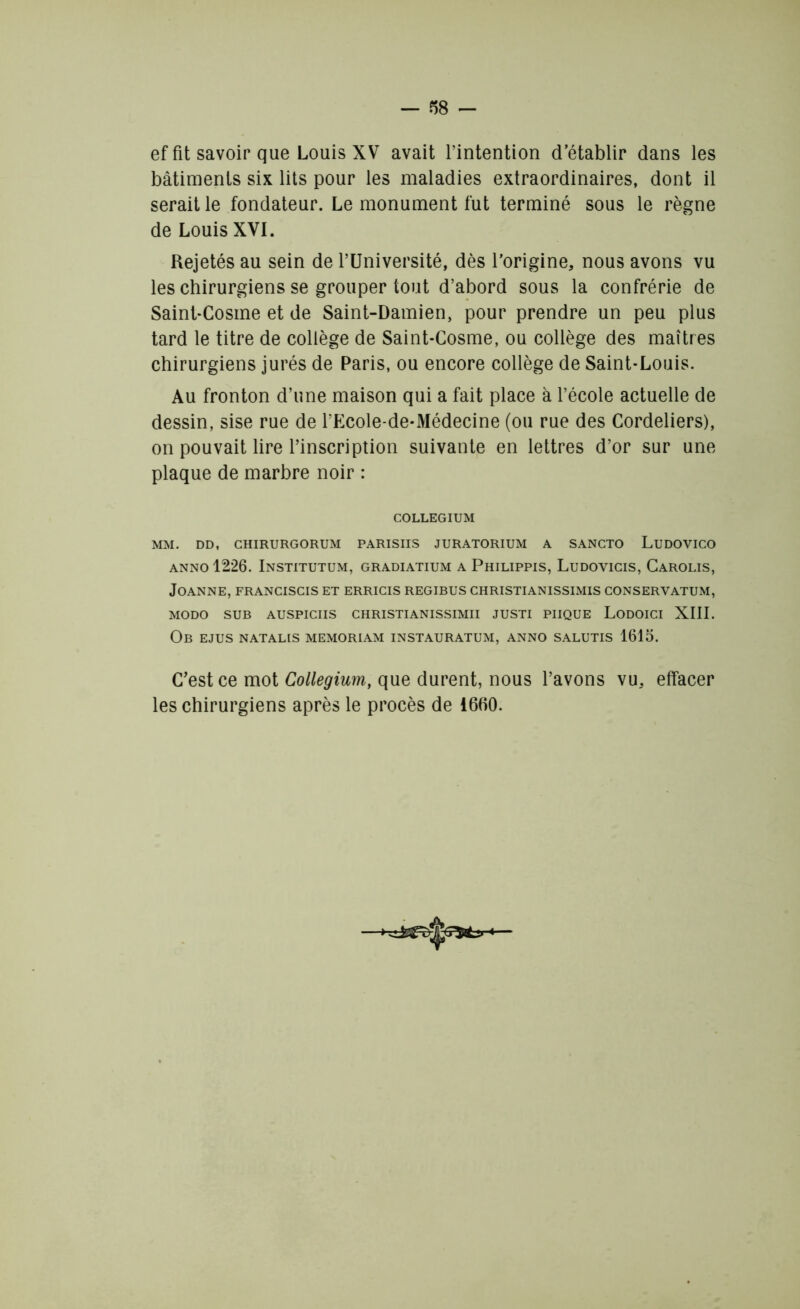 ef fit savoir que Louis XV avait l’intention d’établir dans les bâtiments six lits pour les maladies extraordinaires, dont il serait le fondateur. Le monument fut terminé sous le règne de Louis XVI. Rejetés au sein de l’Université, dès l’origine, nous avons vu leschirurgienssegroupertoi.it d’abord sous la confrérie de Saint-Cosme et de Saint-Damien, pour prendre un peu plus tard le titre de collège de Saint-Cosme, ou collège des maîtres chirurgiens jurés de Paris, ou encore collège de Saint-Louis. Au fronton d’une maison qui a fait place à l’école actuelle de dessin, sise rue de l’Ecole-de-Médecine (ou rue des Cordeliers), on pouvait lire l’inscription suivante en lettres d’or sur une plaque de marbre noir : COLLEGIUM MM. DD, CHIRURGORUM PARISIIS JURATORIUM A SANCTO LlJDOVICO anno12*26. Institutum, gradiatium a Philippis, Ludovicis, Carolis, JoANNE, FRANCISCIS ET ERRICIS REGIBUS CHRISTIANISSIMIS CONSERVATUM, MODO SUB AUSPICIIS CHRISTIANISSIMII JUSTI PIIQUE LODOICI XIII. Ob ejus natalis memoriam instauratum, anno salutis 1615. C’est ce mot Collegium, que durent, nous l’avons vu, effacer les chirurgiens après le procès de 16(10.