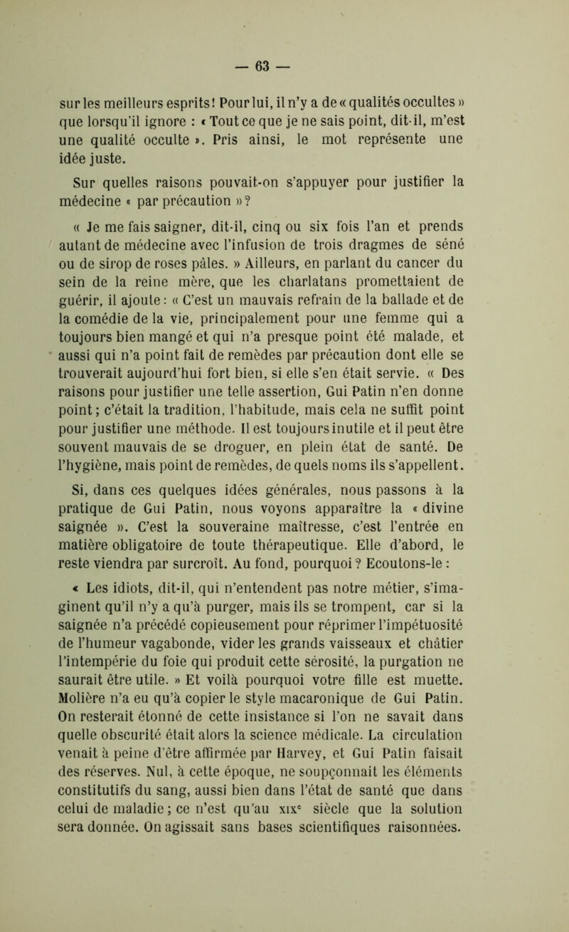 sur les meilleurs esprits! Pour lui, il n’y a de « qualités occultes » que lorsqu’il ignore : « Tout ce que je ne sais point, dit-il, m’est une qualité occulte ». Pris ainsi, le mot représente une idée juste. Sur quelles raisons pouvait-on s’appuyer pour justifier la médecine « par précaution »? « Je me fais saigner, dit-il, cinq ou six fois l’an et prends autant de médecine avec l’infusion de trois dragmes de séné ou de sirop de roses pâles. » Ailleurs, en parlant du cancer du sein de la reine mère, que les charlatans promettaient de guérir, il ajoute : « C’est un mauvais refrain de la ballade et de la comédie de la vie, principalement pour une femme qui a toujours bien mangé et qui n’a presque point été malade, et aussi qui n’a point fait de remèdes par précaution dont elle se trouverait aujourd’hui fort bien, si elle s’en était servie. « Des raisons pour justifier une telle assertion, Gui Patin n’en donne point; c’était la tradition, l’habitude, mais cela ne suffit point pour justifier une méthode. Il est toujours inutile et il peut être souvent mauvais de se droguer, en plein état de santé. De l’hygiène, mais point de remèdes, de quels noms ils s’appellent. Si, dans ces quelques idées générales, nous passons à la pratique de Gui Patin, nous voyons apparaître la « divine saignée ». C’est la souveraine maîtresse, c’est l’entrée en matière obligatoire de toute thérapeutique. Elle d’abord, le reste viendra par surcroît. Au fond, pourquoi ? Ecoutons-le : « Les idiots, dit-il, qui n’entendent pas notre métier, s’ima- ginent qu’il n’y a qu’à purger, mais ils se trompent, car si la saignée n’a précédé copieusement pour réprimer l’impétuosité de l’humeur vagabonde, vider les grands vaisseaux et châtier l’intempérie du foie qui produit cette sérosité, la purgation ne saurait être utile. » Et voilà pourquoi votre fille est muette. Molière n’a eu qu’à copier le style macaronique de Gui Patin. On resterait étonné de cette insistance si l’on ne savait dans quelle obscurité était alors la science médicale. La circulation venait à peine d’être affirmée par Harvey, et Gui Patin faisait des réserves. Nul, à cette époque, ne soupçonnait les éléments constitutifs du sang, aussi bien dans l’état de santé que dans celui de maladie ; ce n’est qu'au xixc siècle que la solution sera donnée. On agissait sans bases scientifiques raisonnées.