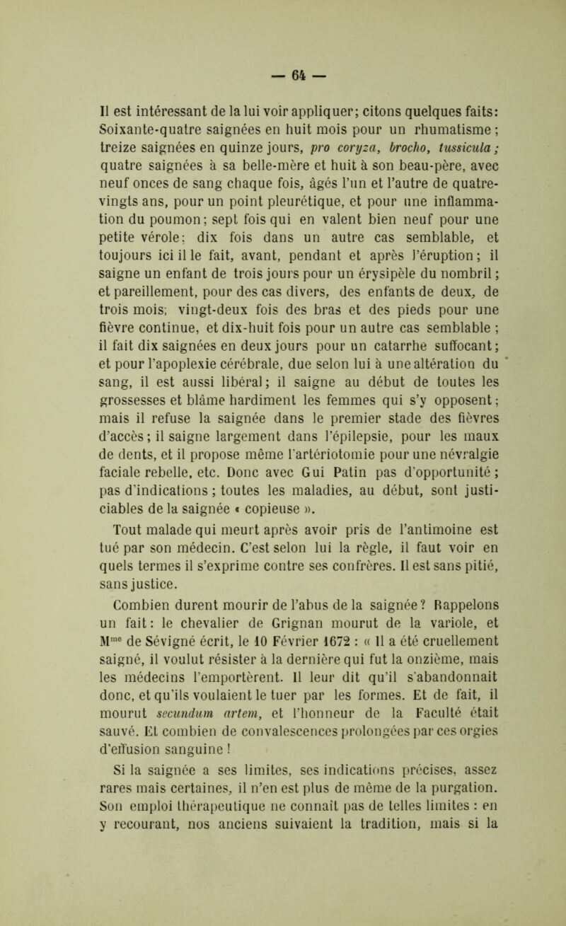 Il est intéressant de la lui voir appliquer; citons quelques faits: Soixante-quatre saignées en huit mois pour un rhumatisme ; treize saignées en quinze jours, pro coryza, brocho, tussicula ; quatre saignées à sa belle-mère et huit à son beau-père, avec neuf onces de sang chaque fois, âgés l’un et l’autre de quatre- vingts ans, pour un point pleurétique, et pour une inflamma- tion du poumon; sept fois qui en valent bien neuf pour une petite vérole; dix fois dans un autre cas semblable, et toujours ici il le fait, avant, pendant et après l’éruption ; il saigne un enfant de trois jours pour un érysipèle du nombril ; et pareillement, pour des cas divers, des enfants de deux, de trois mois; vingt-deux fois des bras et des pieds pour une fièvre continue, et dix-huit fois pour un autre cas semblable ; il fait dix saignées en deux jours pour un catarrhe suffocant; et pour l’apoplexie cérébrale, due selon lui à une altération du sang, il est aussi libéral ; il saigne au début de toutes les grossesses et blâme hardiment les femmes qui s’y opposent ; mais il refuse la saignée dans le premier stade des fièvres d’accès ; il saigne largement dans l’épilepsie, pour les maux de dents, et il propose même l'artériotomie pour une névralgie faciale rebelle, etc. Donc avec Gui Patin pas d’opportunité; pas d’indications ; toutes les maladies, au début, sont justi- ciables de la saignée « copieuse ». Tout malade qui meurt après avoir pris de l’antimoine est tué par son médecin. C’est selon lui la règle, il faut voir en quels termes il s’exprime contre ses confrères. Il est sans pitié, sans justice. Combien durent mourir de l’abus de la saignée? Rappelons un fait : le chevalier de Grignan mourut de la variole, et Mme de Sévigné écrit, le 10 Février 1672 : « 11 a été cruellement saigné, il voulut résister à la dernière qui fut la onzième, mais les médecins l’emportèrent. Il leur dit qu’il s'abandonnait donc, et qu’ils voulaient le tuer par les formes. Et de fait, il mourut secundum artem, et l’honneur de la Faculté était sauvé. Et combien de convalescences prolongées par ces orgies d’effusion sanguine ! Si la saignée a ses limites, ses indications précises, assez rares mais certaines, il n’en est plus de même de la purgation. Son emploi thérapeutique ne connaît pas de telles limites : en y recourant, nos anciens suivaient la tradition, mais si la