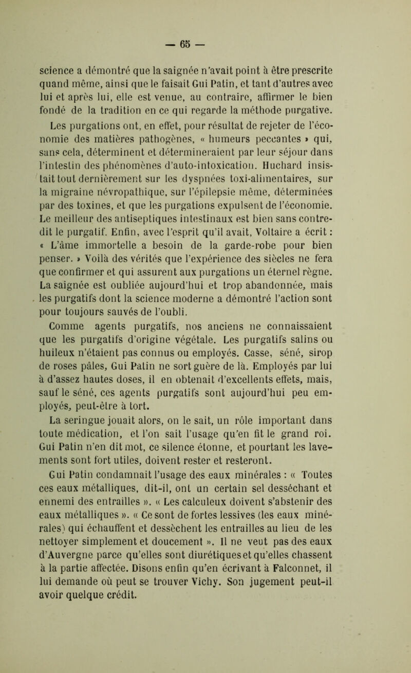 science a démontré que la saignée n’avait point à être prescrite quand même, ainsi que le faisait Gui Patin, et tant d’autres avec lui et après lui, elle est venue, au contraire, affirmer le bien fondé de la tradition en ce qui regarde la méthode purgative. Les purgations ont, en effet, pour résultat de rejeter de l’éco- nomie des matières pathogènes, « humeurs peccantes » qui, sans cela, déterminent et détermineraient par leur séjour dans l’intestin des phénomènes d’auto-intoxication. Huchard insis- tait tout dernièrement sur les dyspnées toxi-alimentaires, sur la migraine névropathique, sur l’épilepsie même, déterminées par des toxines, et que les purgations expulsent de l’économie. Le meilleur des antiseptiques intestinaux est bien sans contre- dit le purgatif. Enfin, avec l’esprit qu’il avait, Voltaire a écrit : « L’âme immortelle a besoin de la garde-robe pour bien penser. » Voilà des vérités que l’expérience des siècles ne fera que confirmer et qui assurent aux purgations un éternel règne. La saignée est oubliée aujourd’hui et trop abandonnée, mais les purgatifs dont la science moderne a démontré l’action sont pour toujours sauvés de l’oubli. Comme agents purgatifs, nos anciens ne connaissaient que les purgatifs d’origine végétale. Les purgatifs salins ou huileux n’étaient pas connus ou employés. Casse, séné, sirop de roses pâles, Gui Patin ne sort guère de là. Employés par lui à d’assez hautes doses, il en obtenait d’excellents effets, mais, sauf le séné, ces agents purgatifs sont aujourd’hui peu em- ployés, peul-êlre à tort. La seringue jouait alors, on le sait, un rôle important dans toute médication, et l’on sait l’usage qu’en fit le grand roi. Gui Patin n’en dit mot, ce silence étonne, et pourtant les lave- ments sont fort utiles, doivent rester et resteront. Gui Patin condamnait l’usage des eaux minérales : « Toutes ces eaux métalliques, dit-il, ont un certain sel desséchant et ennemi des entrailles ». « Les calculeux doivent s’abstenir des eaux métalliques ». « Ce sont de fortes lessives (les eaux miné- rales) qui échauffent et dessèchent les entrailles au lieu de les nettoyer simplement et doucement ». Il ne veut pas des eaux d’Auvergne parce qu’elles sont diurétiques et qu’elles chassent à la partie affectée. Disons enfin qu’en écrivant à Falconnet, il lui demande où peut se trouver Vichy. Son jugement peut-il avoir quelque crédit.
