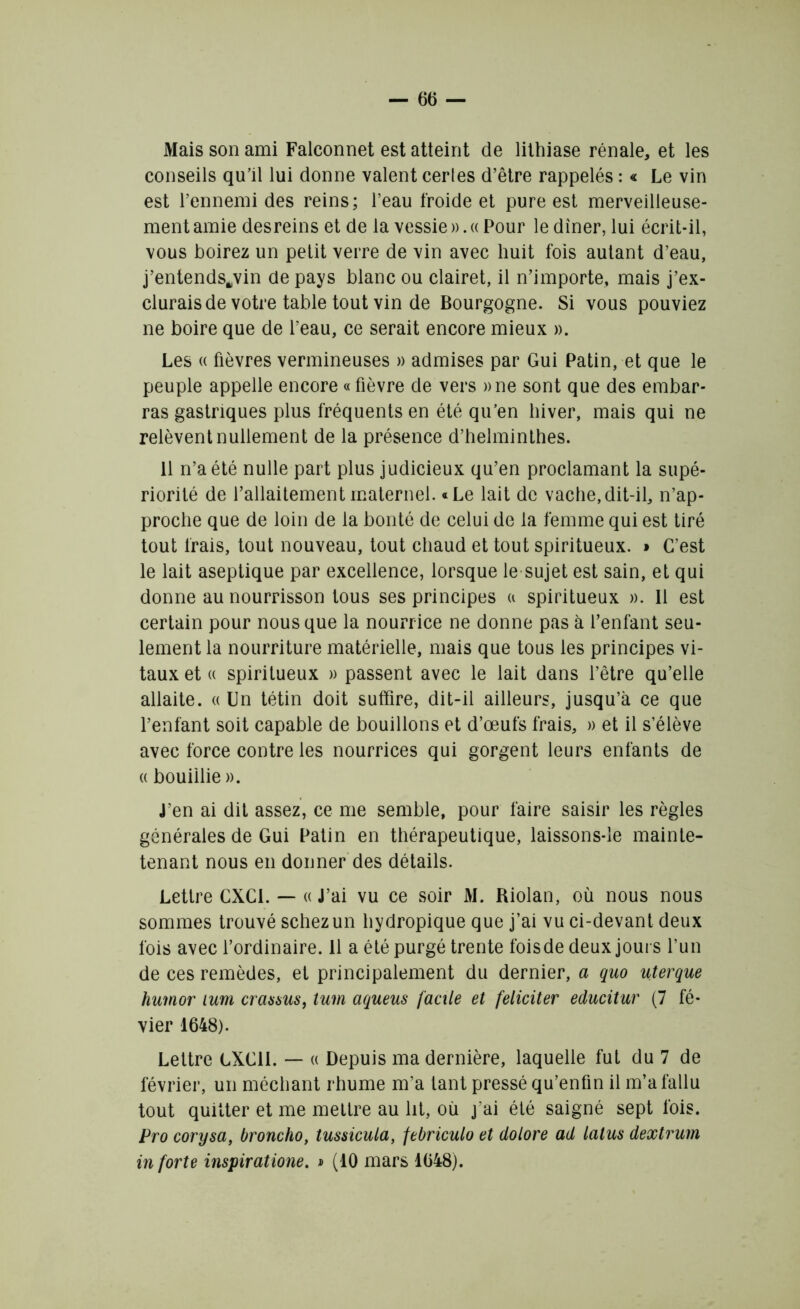 Mais son ami Falconnet est atteint de lithiase rénale, et les conseils qu’il lui donne valent certes d’être rappelés : « Le vin est l’ennemi des reins; l’eau froide et pure est merveilleuse- ment amie desreins et de la vessie ». « Pour le dîner, lui écrit-il, vous boirez un petit verre de vin avec huit fois autant d’eau, j’entends^vin de pays blanc ou clairet, il n’importe, mais j’ex- clurais de votre table tout vin de Bourgogne. Si vous pouviez ne boire que de l’eau, ce serait encore mieux ». Les « fièvres vermineuses » admises par Gui Patin, et que le peuple appelle encore « fièvre de vers »ne sont que des embar- ras gastriques plus fréquents en été qu’en hiver, mais qui ne relèvent nullement de la présence d’helminthes. 11 n’a été nulle part plus judicieux qu’en proclamant la supé- riorité de l’allaitement maternel. «Le lait de vache,dit-il, n’ap- proche que de loin de la bonté de celui de la femme qui est tiré tout frais, tout nouveau, tout chaud et tout spiritueux. » C’est le lait aseptique par excellence, lorsque le sujet est sain, et qui donne au nourrisson tous ses principes a spiritueux ». Il est certain pour nous que la nourrice ne donne pas à l’enfant seu- lement la nourriture matérielle, mais que tous les principes vi- taux et « spiritueux » passent avec le lait dans l’être qu’elle allaite. « Un tétin doit suffire, dit-il ailleurs, jusqu’à ce que l’enfant soit capable de bouillons et d’œufs frais, » et il s’élève avec force contre les nourrices qui gorgent leurs enfants de « bouillie ». J’en ai dit assez, ce me semble, pour faire saisir les règles générales de Gui Patin en thérapeutique, laissons-le mainte- tenant nous en donner des détails. Lettre CXCI. — « J’ai vu ce soir M. Riolan, où nous nous sommes trouvé schezun hydropique que j’ai vu ci-devant deux fois avec l’ordinaire. 11 a été purgé trente foisde deux jours l’un de ces remèdes, et principalement du dernier, a quo uterque humor lum craaaus, tum aqueus facile et féliciter educitur (7 fé- vier 1648). Lettre LXC1I. — « Depuis ma dernière, laquelle fut du 7 de février, un méchant rhume m’a tant pressé qu’enfin il m’a fallu tout quitter et me mettre au lit, où j’ai été saigné sept ibis. Pro corysa, broncho, tussicula, febriculo et dolore ad latus dextrum in forte inspiratione. » (10 mars 1648).