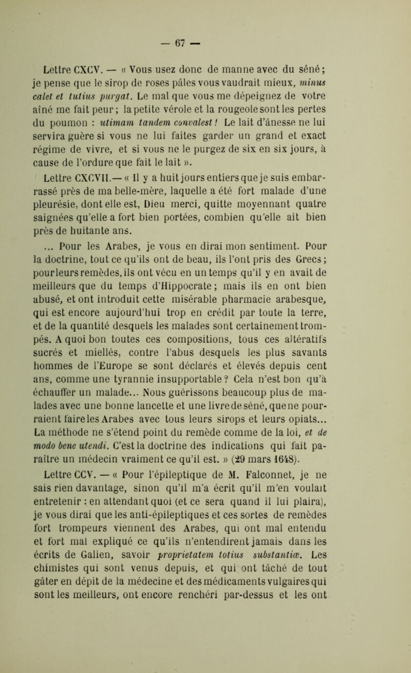 Lettre CXCV. — « Vous usez donc de manne avec du séné; je pense que le sirop de roses pâles vous vaudrait mieux, minus calet et tutius purgat. Le mal que vous me dépeignez de votre aîné me fait peur; la petite vérole et la rougeole sont les pertes du poumon : utimam tandem convalest ! Le lait d’ânesse ne lui servira guère si vous ne lui faites garder un grand et exact régime de vivre, et si vous ne le purgez de six en six jours, à cause de l’ordure que fait le lait ». Lettre CXCVII.— « Il y a huit jours entiers que je suis embar- rassé près de ma belle-mère, laquelle a été fort malade d’une pleurésie, dont elle est, Dieu merci, quitte moyennant quatre saignées qu’elle a fort bien portées, combien qu’elle ait bien près de huitante ans. ... Pour les Arabes, je vous en dirai mon sentiment. Pour la doctrine, tout ce qu’ils ont de beau, ils l’ont pris des Grecs ; pourleurs remèdes, ils ont vécu en un temps qu’il y en avait de meilleurs que du temps d’Hippocrate; mais ils en ont bien abusé, et ont introduit cette misérable pharmacie arabesque, qui est encore aujourd’hui trop en crédit par toute la terre, et de la quantité desquels les malades sont certainement trom- pés. A quoi bon toutes ces compositions, tous ces altératifs sucrés et miellés, contre l’abus desquels les plus savants hommes de l’Europe se sont déclarés et élevés depuis cent ans, comme une tyrannie insupportable? Cela n’est bon qu’à échauffer un malade... Nous guérissons beaucoup plus de ma- lades avec une bonne lancette et une livre de séné, que ne pour- raient faire les Arabes avec tous leurs sirops et leurs opiats... La méthode ne s’étend point du remède comme de la loi, et de modo bene utendi. C’est la doctrine des indications qui fait pa- raître un médecin vraiment ce qu’il est. » (29 mars 1648). Lettre CCV. — « Pour l’épileptique de M. Falconnet, je ne sais rien davantage, sinon qu’il m’a écrit qu’il m’en voulait entretenir : en attendant quoi (et ce sera quand il lui plaira), je vous dirai que les anti-épileptiques et ces sortes de remèdes fort trompeurs viennent des Arabes, qui ont mal entendu et fort mal expliqué ce qu’ils n’entendirent jamais dans les écrits de Galien, savoir proprietatem totius substantiœ. Les chimistes qui sont venus depuis, et qui ont tâché de tout gâter en dépit de la médecine et des médicaments vulgaires qui sont les meilleurs, ont encore renchéri par-dessus et les ont