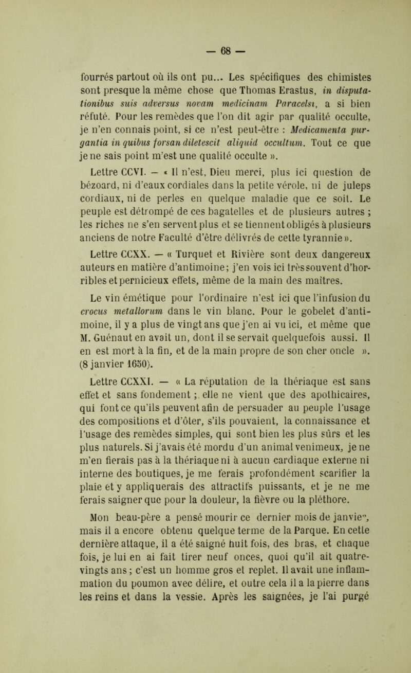 fourrés partout où ils ont pu... Les spécifiques des chimistes sont presque la même chose que Thomas Erastus, in disputa- tionibus suis adversus novam medicinam Paracelsi, a si bien réfuté. Pour les remèdes que l’on dit agir par qualité occulte, je n’en connais point, si ce n’est peut-être : Médicamenta pur- gantia in quibus forsan diletescit aliquid occultum. Tout ce que je ne sais point m’est une qualité occulte ». Lettre CCVI. — « Il n’est, Dieu merci, plus ici question de bézoard, ni d’eaux cordiales dans la petite vérole, ni de juleps cordiaux, ni de perles en quelque maladie que ce soit. Le peuple est détrompé de ces bagatelles et de plusieurs autres ; les riches ne s’en servent plus et se tiennent obligés à plusieurs anciens de notre Faculté d’être délivrés de cette tyrannie». Lettre CCXX. — « Turquet et Rivière sont deux dangereux auteurs en matière d’antimoine; j’en vois ici trèssouvent d’hor- ribles et pernicieux effets, même de la main des maîtres. Le vin émétique pour l’ordinaire n’est ici que l’infusion du crocus metallorum dans le vin blanc. Pour le gobelet d'anti- moine, il y a plus de vingt ans que j’en ai vu ici, et même que M. Guénaut en avait un, dont il se servait quelquefois aussi. Il en est mort à la fin, et de la main propre de son cher oncle ». (8 janvier 1650). Lettre CCXXI. — « La réputation de la thériaque est sans effet et sans fondement ; elle ne vient que des apothicaires, qui font ce qu’ils peuvent afin de persuader au peuple l’usage des compositions et d’ôter, s’ils pouvaient, la connaissance et l’usage des remèdes simples, qui sont bien les plus sûrs et les plus naturels. Si j’avais été mordu d'un animal venimeux, je ne m’en fierais pas à la thériaque ni à aucun cardiaque externe ni interne des boutiques, je me ferais profondément scarifier la plaie et y appliquerais des attractifs puissants, et je ne me ferais saigner que pour la douleur, la fièvre ou la pléthore. Mon beau-père a pensé mourir ce dernier mois de janvier mais il a encore obtenu quelque terme de la Parque. En cette dernière attaque, il a été saigné huit fois, des bras, et chaque fois, je lui en ai fait tirer neuf onces, quoi qu’il ait quatre- vingts ans ; c'est un homme gros et replet. 11 avait une inflam- mation du poumon avec délire, et outre cela il a la pierre dans les reins et dans la vessie. Après les saignées, je l’ai purgé