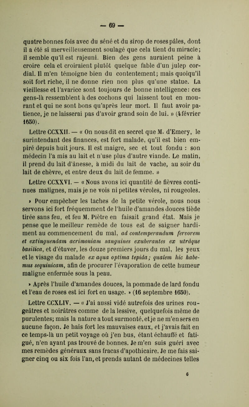 quatre bonnes fois avec du séné et du sirop de roses pâles, dont il a été si merveilleusement soulagé que cela tient du miracle; il semble qu’il est rajeuni. Bien des gens auraient peine à croire cela et croiraient plutôt quelque fable d’un julep cor- dial. 11 m’en témoigne bien du contentement; mais quoiqu’il soit fort riche, il ne donne rien non plus qu’une statue. La vieillesse et l’avarice sont toujours de bonne intelligence: ces gens-là ressemblent à des cochons qui laissent tout en mou- rant et qui ne sont bons qu’après leur mort. Il faut avoir pa- tience, je ne laisserai pas d’avoir grand soin de lui. » (4février 1650). Lettre CCXXII. — « On nous dit en secret que M. d’Emery, le surintendant des finances, est fort malade, qu’il est bien em- piré depuis huit jours. 11 est maigre, sec et tout fondu: son médecin l’a mis au lait et n’use plus d’autre viande. Le matin, il prend du lait d’ânesse, à midi du lait de vache, au soir du lait de chèvre, et entre deux du lait de femme. » Lettre CCXXVI. — « Nous avons ici quantité de fièvres conti- nues malignes, mais je ne vois ni petites véroles, ni rougeoles. » Pour empêcher les taches de la petite vérole, nous nous servons ici fort fréquemment de l’huile d’amandes douces tiède tirée sans feu, et feu M. Piètre en faisait grand état. Mais je pense que le meilleur remède de tous est de saigner hardi- ment au commencement du mal, ad contemperandum fervorem et extinguendam acrimoniam sanguines exubérantes ex utrâque basilica, et d’étuver, les douze premiers jours du mal, les yeux et le visage du malade exaqua optima tepida ; qualem hic habe- mus sequinicam, afin de procurer l’évaporation de cette humeur maligne enfermée sous la peau. » Après l’huile d’amandes douces, la pommade de lard fondu et l’eau de roses est ici fort en usage. » (16 septembre 1650). Lettre CCXLIV. — « J’ai aussi vidé autrefois des urines rou- geâtres et noirâtres comme de la lessive, quelquefois même de purulentes; mais la nature a tout surmonté, et je ne m’en sers en aucune façon. Je hais fort les mauvaises eaux, et j’avais fait en ce temps-là un petit voyage où j’en bus, étant échauffé et fati- gué, n’en ayant pas trouvé de bonnes. Je m’en suis guéri avec mes remèdes généraux sans fracas d’apothicaire. Je me fais sai- gner cinq ou six fois l’an, et prends autant de médecines telles 6