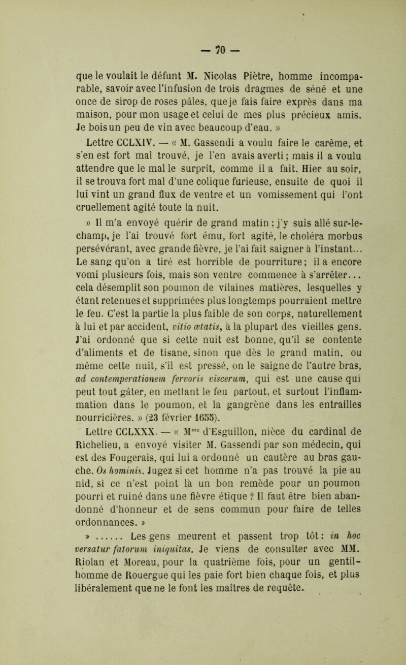 - ?0 - que le voulait le défunt M. Nicolas Piètre, homme incompa- rable, savoir avec l’infusion de trois dragmes de séné et une once de sirop de roses pâles, queje fais faire exprès dans ma maison, pour mon usage et celui de mes plus précieux amis. Je bois un peu de vin avec beaucoup d’eau. » Lettre CCLXiV. — « M. Gassendi a voulu faire le carême, et s’en est fort mal trouvé, je l’en avais averti ; mais il a voulu attendre que le mal le surprît, comme il a fait. Hier au soir, il se trouva fort mal d’une colique furieuse, ensuite de quoi il lui vint un grand flux de ventre et un vomissement qui l’ont cruellement agité toute la nuit. « Il m’a envoyé quérir de grand matin ; j'y suis allé sur-le- champ, je l’ai trouvé fort ému, fort agité, le choléra morbus persévérant, avec grande fièvre, je l’ai fait saigner à l’instant... Le sang qu’on a tiré est horrible de pourriture; il a encore vomi plusieurs fois, mais son ventre commence à s’arrêter... cela désemplit son poumon de vilaines matières, lesquelles y étant retenues et supprimées plus longtemps pourraient mettre le feu. C’est la partie la plus faible de son corps, naturellement à lui et par accident, vitio œtatis, à la plupart des vieilles gens. J’ai ordonné que si cette nuit est bonne, qu’il se contente d’aliments et de tisane, sinon que dès le grand matin, ou même celte nuit, s’il est pressé, on le saigne de l’autre bras, ad contemperationem fervoris viscerum, qui est une cause qui peut tout gâter, en mettant le feu partout, et surtout l’inflam- mation dans le poumon, et la gangrène dans les entrailles nourricières. » (23 février 1655). Lettre CCLXXX. — « Mme d'Esguillon, nièce du cardinal de Richelieu, a envoyé visiter M. Gassendi par son médecin, qui est des Fougerais, qui lui a ordonné un cautère au bras gau- che. Os hominis. Jugez si cet homme n’a pas trouvé la pie au nid, si ce n’est point là un bon remède pour un poumon pourri et ruiné dans une fièvre étique ? Il faut être bien aban- donné d’honneur et de sens commun pour faire de telles ordonnances. * » Les gens meurent et passent trop tôt : in hoc versatur fatorum iniquitas. Je viens de consulter avec MM. Riolan et Moreau, pour la quatrième fois, pour un gentil- homme de Rouergue qui les paie fort bien chaque fois, et plus libéralement que ne le font les maîtres de requête.