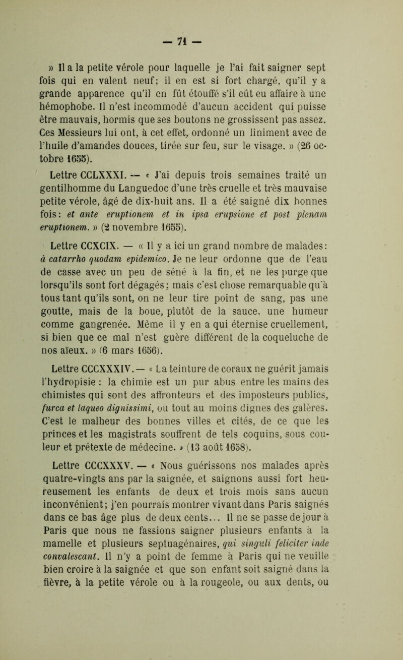 » Il a la petite vérole pour laquelle je Pai fait saigner sept fois qui en valent neuf; il en est si fort chargé, qu’il y a grande apparence qu’il en fût étouffé s’il eût eu affaire à une hémophobe. Il n’est incommodé d’aucun accident qui puisse être mauvais, hormis que ses boutons ne grossissent pas assez. Ces Messieurs lui ont, à cet effet ordonné un liniment avec de l’huile d’amandes douces, tirée sur feu, sur le visage. » (26 oc- tobre 1655). Lettre CCLXXXI. — « J'ai depuis trois semaines traité un gentilhomme du Languedoc d’une très cruelle et très mauvaise petite vérole, âgé de dix-huit ans. Il a été saigné dix bonnes fois: et ante eruptionem et in ipsa erupsione et post plenam eruptionem. » (2 novembre 1655). Lettre CCXCIX. — « Il y a ici un grand nombre de malades: à catarrho quodam epidemico. Je ne leur ordonne que de l’eau de casse avec un peu de séné à la fin, et ne les purge que lorsqu’ils sont fort dégagés ; mais c’est chose remarquable qu'à tous tant qu’ils sont, on ne leur tire point de sang, pas une goutte, mais de la boue, plutôt de la sauce, une humeur comme gangrenée. Même il y en a qui éternise cruellement, si bien que ce mal n’est guère différent de la coqueluche de nos aïeux. » (6 mars 1656). Lettre CCCXXXIV.— « La teinture de coraux ne guérit jamais l’hydropisie : la chimie est un pur abus entre les mains des chimistes qui sont des affronteurs et des imposteurs publics, furca et laqueo dignissimi, ou tout au moins dignes des galères. C’est le malheur des bonnes villes et cités, de ce que les princes et les magistrats souffrent de tels coquins, sous cou- leur et prétexte de médecine. » (13 août 1638). Lettre CCCXXXV. — « Nous guérissons nos malades après quatre-vingts ans par la saignée, et saignons aussi fort heu- reusement les enfants de deux et trois mois sans aucun inconvénient; j’en pourrais montrer vivant dans Paris saignés dans ce bas âge plus de deux cents... Il ne se passe de jour à Paris que nous ne fassions saigner plusieurs enfants à la mamelle et plusieurs septuagénaires, qui singuli féliciter inde convalescant. 11 n’y a point de femme à Paris qui ne veuille bien croire à la saignée et que son enfant soit saigné dans la fièvre, à la petite vérole ou à la rougeole, ou aux dents, ou