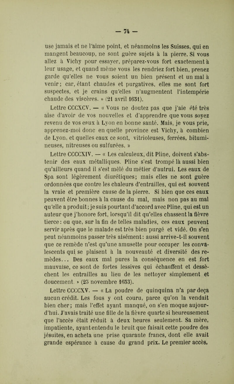 use jamais et ne l’aime point, et néanmoins les Suisses, qui en mangent beaucoup, ne sont guère sujets à la pierre. Si vous allez à Vichy pour essayer, préparez-vous fort exactement à leur usage, et quand même vous les rendriez fort bien, prenez garde qu’elles ne vous soient un bien présent et un mal à venir; car, étant chaudes et purgatives, elles me sont fort suspectes, et je crains qu’elles n’augmentent l’intempérie chaude des viscères. » (21 avril 1631). Lettre CCCXCV. — « Vous ne doutez pas que j’aie été très aise d’avoir de vos nouvelles et d’apprendre que vous soyez revenu de vos eaux à Lyon en bonne santé. xMais, je vous prie, apprenez-moi donc en quelle province est Vichy, à combien de Lyon, et quelles eaux ce sont, vitrioleuses, ferrées, bitumi- neuses, nitreuses ou sulfurées. » Lettre CCCCXIV. — « Les calculeux, dit Pline, doivent s’abs- tenir des eaux métalliques. Pline s’est trompé là aussi bien qu’ailleurs quand il s’est mêlé du métier d’autrui. Les eaux de Spa sont légèrement diurétiques; mais elles ne sont guère ordonnées que contre les chaleurs d’entrailles, qui est souvent la vraie et première cause de la pierre. Si bien que ces eaux peuvent être bonnes à la cause du mal, mais non pas au mal qu’elle a produit ; je suis pourtant d’accord avec Pline, qui est un auteur que j’honore fort, lorsqu’il dit qu’elles chassent la fièvre tierce: ou que, sur la fin de telles maladies, ces eaux peuvent servir après que le malade est très bien purgé et vidé. On s’en peut néanmoins passer très aisément: aussi arrive-t-il souvent que ce remède n’est qu’une amusette pour occuper les conva- lescents qui se plaisent à la nouveauté et diversité des re- mèdes... Des eaux mal pures la conséquence en est fort mauvaise, ce sont de fortes lessives qui échauffent et dessè- chent les entrailles au lieu de les nettoyer simplement et doucement. » (25 novembre 1653). Lettre CCCCXV. — «La poudre de quinquina n’a par deçà aucun crédit. Les fous y ont couru, parce qu’on la vendait bien cher; mais l’effet ayant manqué, on s’en moque aujour- d’hui. J’avais traité une fille de la fièvre quarte si heureusement que l’accès était réduit à deux heures seulement. Sa mère, impatiente, ayant entendu le bruit que faisait cette poudre des jésuites, en acheta une prise quarante francs, dont elle avait grande espérance à cause du grand prix. Le premier accès,