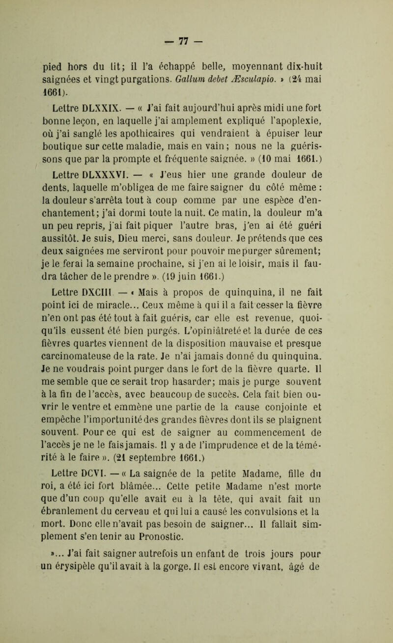 pied hors du lit; il Fa échappé belle, moyennant dix-huit saignées et vingt purgations. Gallum debet Æsculapio. * (24 mai 1661). Lettre DLXXIX. — « J’ai fait aujourd’hui après midi une fort bonne leçon, en laquelle j’ai amplement expliqué l’apoplexie, où j’ai sanglé les apothicaires qui vendraient à épuiser leur boutique sur cette maladie, mais en vain; nous ne la guéris- sons que par la prompte et fréquente saignée. » (10 mai 1661.) Lettre DLXXXVI. — « J’eus hier une grande douleur de dents, laquelle m’obligea de me faire saigner du côté même : la douleur s’arrêta tout à coup comme par une espèce d’en- chantement; j’ai dormi toute la nuit. Ce matin, la douleur m’a un peu repris, j'ai fait piquer l’autre bras, j’en ai été guéri aussitôt. Je suis, Dieu merci, sans douleur. Je prétends que ces deux saignées me serviront pour pouvoir me purger sûrement; je le ferai la semaine prochaine, si j’en ai le loisir, mais il fau- dra tâcher de le prendre ». (19 juin 1661.) Lettre DXCIII — « Mais à propos de quinquina, il ne fait point ici de miracle... Ceux même à qui il a fait cesser la fièvre n’en ont pas été tout à fait guéris, car elle est revenue, quoi- qu’ils eussent été bien purgés. L’opiniâtreté et la durée de ces fièvres quartes viennent de la disposition mauvaise et presque carcinomateuse de la rate. Je n’ai jamais donné du quinquina. Je ne voudrais point purger dans le fort de la fièvre quarte. 11 me semble que ce serait trop hasarder; mais je purge souvent à la fin de l’accès, avec beaucoup de succès. Cela fait bien ou- vrir le ventre et emmène une partie de la cause conjointe et empêche l’importunité des grandes fièvres dont ils se plaignent souvent. Pour ce qui est de saigner au commencement de l’accès je ne le fais jamais. !1 y a de l’imprudence et de la témé- rité à le faire ». (21 septembre 1661.) Lettre DCVI. — « La saignée de la petite Madame, fille du roi, a été ici fort blâmée... Cette petite Madame n’est morte que d’un coup qu’elle avait eu à la tête, qui avait fait un ébranlement du cerveau et qui lui a causé les convulsions et la mort. Donc elle n’avait pas besoin de saigner... Il fallait sim- plement s’en tenir au Pronostic. »... J’ai fait saigner autrefois un enfant de trois jours pour un érysipèle qu’il avait à la gorge. Il est encore vivant, âgé de