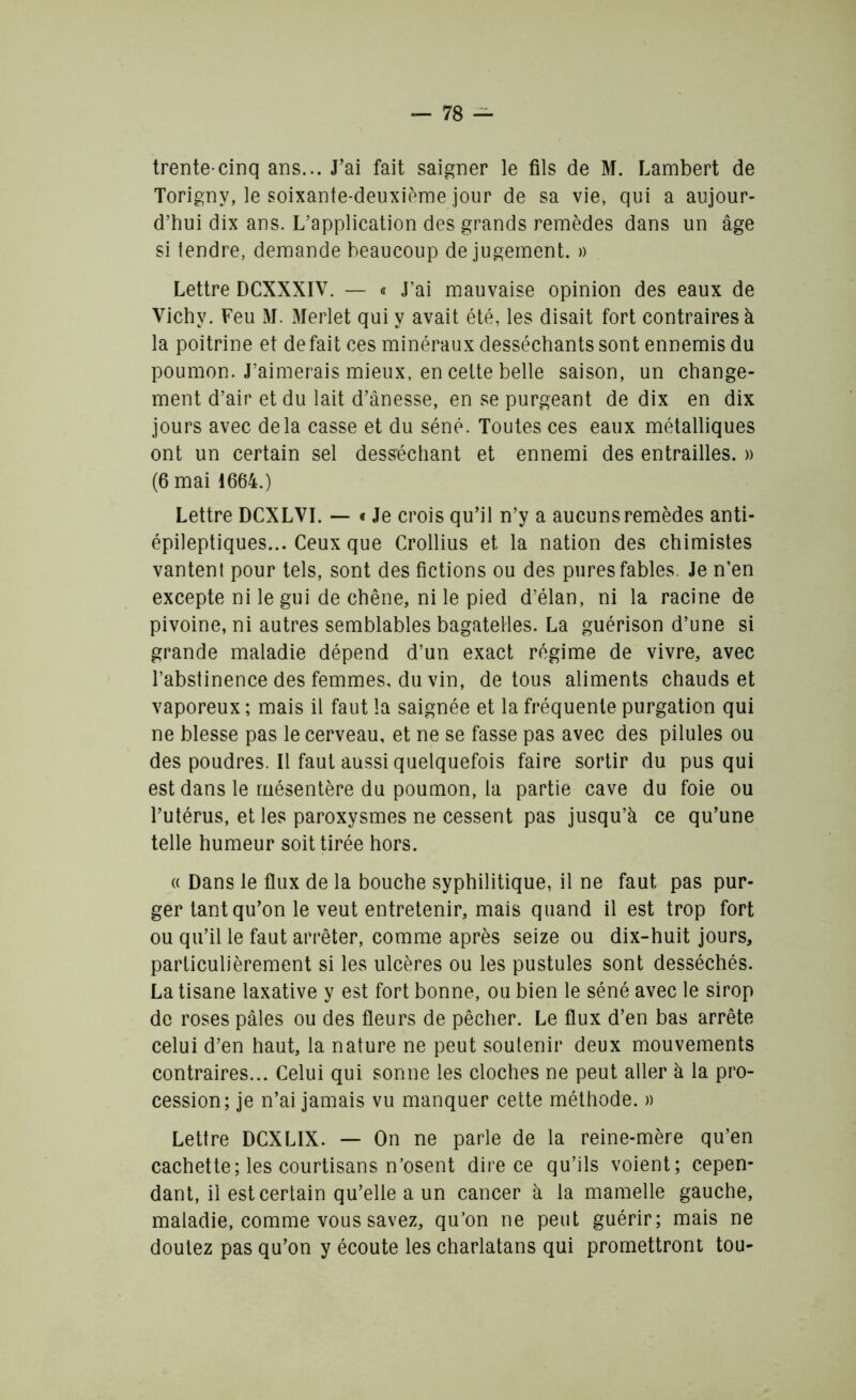 trente-cinq ans... J’ai fait saigner le fils de M. Lambert de Torigny, le soixante-deuxième jour de sa vie, qui a aujour- d’hui dix ans. L’application des grands remèdes dans un âge si tendre, demande beaucoup de jugement. » Lettre DCXXXIV. — « J’ai mauvaise opinion des eaux de Vichy. Feu M. Merlet qui y avait été, les disait fort contraires à la poitrine et défait ces minéraux desséchants sont ennemis du poumon. J’aimerais mieux, en cette belle saison, un change- ment d’air et du lait d’ânesse, en se purgeant de dix en dix jours avec delà casse et du séné. Toutes ces eaux métalliques ont un certain sel desséchant et ennemi des entrailles. » (6 mai 1664.) Lettre DCXLVI. — « Je crois qu’il n’y a aucuns remèdes anti- épileptiques... Ceux que Crollius et la nation des chimistes vantent pour tels, sont des fictions ou des pures fables. Je n’en excepte ni le gui de chêne, ni le pied d’élan, ni la racine de pivoine, ni autres semblables bagatelles. La guérison d’une si grande maladie dépend d’un exact régime de vivre, avec l’abstinence des femmes, du vin, de tous aliments chauds et vaporeux ; mais il faut la saignée et la fréquente purgation qui ne blesse pas le cerveau, et ne se fasse pas avec des pilules ou des poudres. Il faut aussi quelquefois faire sortir du pus qui est dans le mésentère du poumon, la partie cave du foie ou l’utérus, et les paroxysmes ne cessent pas jusqu’à ce qu’une telle humeur soit tirée hors. « Dans le flux de la bouche syphilitique, il ne faut pas pur- ger tant qu’on le veut entretenir, mais quand il est trop fort ou qu’il le faut arrêter, comme après seize ou dix-huit jours, particulièrement si les ulcères ou les pustules sont desséchés. La tisane laxative y est fort bonne, ou bien le séné avec le sirop de roses pâles ou des fleurs de pêcher. Le flux d’en bas arrête celui d’en haut, la nature ne peut soutenir deux mouvements contraires... Celui qui sonne les cloches ne peut aller à la pro- cession; je n’ai jamais vu manquer cette méthode. » Lettre DCXLIX. — On ne parle de la reine-mère qu’en cachette; les courtisans n’osent dire ce qu’ils voient; cepen- dant, il est certain qu’elle a un cancer à la mamelle gauche, maladie, comme vous savez, qu’on ne peut guérir; mais ne doutez pas qu’on y écoute les charlatans qui promettront tou-