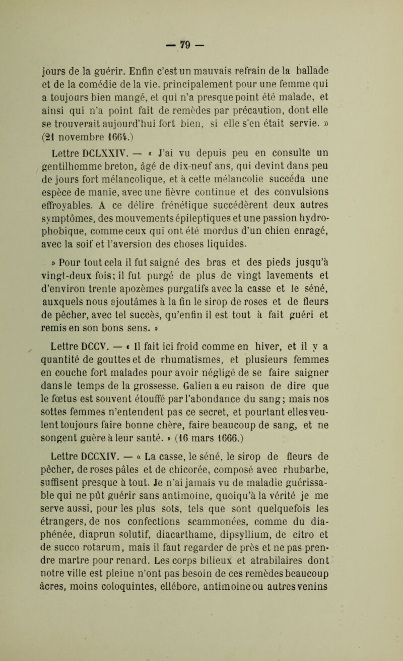 jours de la guérir. Enfin c’est un mauvais refrain de la ballade et de la comédie de la vie, principalement pour une femme qui a toujours bien mangé, et qui n’a presque point été malade, et ainsi qui n’a point fait de remèdes par précaution, dont elle se trouverait aujourd’hui fort bien, si elle s'en était servie. » (21 novembre 1664.) Lettre DCLXXÏV. — « J’ai vu depuis peu en consulte un gentilhomme breton, âgé de dix-neuf ans, qui devint dans peu de jours fort mélancolique, et à cette mélancolie succéda une espèce de manie, avec une fièvre continue et des convulsions effroyables. A ce délire frénétique succédèrent deux autres symptômes, des mouvements épileptiques et une passion hydro- phobique, comme ceux qui ont été mordus d’un chien enragé, avec la soif et l’aversion des choses liquides. » Pour tout cela il fut saigné des bras et des pieds jusqu’à vingt-deux fois; il fut purgé de plus de vingt lavements et d’environ trente apozèmes purgatifs avec la casse et le séné, auxquels nous ajoutâmes à la fin le sirop de roses et de fleurs de pêcher, avec tel succès, qu’enfin il est tout à fait guéri et remis en son bons sens. » Lettre DCCV. — « Il fait ici froid comme en hiver, et il y a quantité de gouttes et de rhumatismes, et plusieurs femmes en couche fort malades pour avoir négligé de se faire saigner dans le temps de la grossesse. Galien a eu raison de dire que le fœtus est souvent étouffé par l’abondance du sang; mais nos sottes femmes n’entendent pas ce secret, et pourtant elles veu- lent toujours faire bonne chère, faire beaucoup de sang, et ne songent guère à leur santé. » (16 mars 1666.) Lettre DCCXIV. — « La casse, le séné, le sirop de fleurs de pêcher, de roses pâles et de chicorée, composé avec rhubarbe, suffisent presque atout. Je n’ai jamais vu de maladie guérissa- ble qui ne pût guérir sans antimoine, quoiqu’à la vérité je me serve aussi, pour les plus sots, tels que sont quelquefois les étrangers, de nos confections scammonées, comme du dia- phénée, diaprun solutif, diacarthame, dipsyllium, de citro et de succo rotarum, mais il faut regarder de près et ne pas pren- dre martre pour renard. Les corps bilieux et atrabilaires dont notre ville est pleine n’ont pas besoin de ces remèdes beaucoup âcres, moins coloquintes, ellébore, antimoine ou autres venins