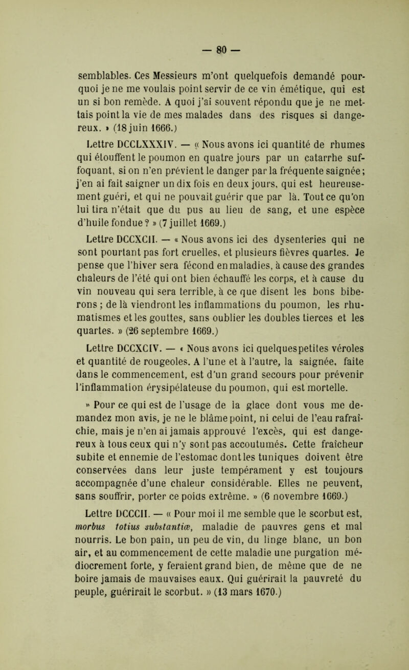 semblables. Ces Messieurs m’ont quelquefois demandé pour- quoi je ne me voulais point servir de ce vin émétique, qui est un si bon remède. A quoi j’ai souvent répondu que je ne met- tais point la vie de mes malades dans des risques si dange- reux. » (18 juin 1666.) Lettre DCCLXXXIV. — « Nous avons ici quantité de rhumes qui étouffent le poumon en quatre jours par un catarrhe suf- foquant, si on n’en prévient le danger par la fréquente saignée ; j’en ai fait saigner un dix fois en deux jours, qui est heureuse- ment guéri* et qui ne pouvait guérir que par là. Tout ce qu’on lui tira n’était que du pus au lieu de sang, et une espèce d’huile fondue ?» (7 juillet 1669.) Lettre DCCXCII. — « Nous avons ici des dysenteries qui ne sont pourtant pas fort cruelles, et plusieurs fièvres quartes. Je pense que l’hiver sera fécond en maladies, à cause des grandes chaleurs de l’été qui ont bien échauffé les corps, et à cause du vin nouveau qui sera terrible, à ce que disent les bons bibe- rons ; de là viendront les inflammations du poumon, les rhu- matismes et les gouttes, sans oublier les doubles tierces et les quartes. » (26 septembre 1669.) Lettre DCCXCIV. — « Nous avons ici quelquespetites véroles et quantité de rougeoles. A l’une et à l’autre, la saignée, faite dans le commencement, est d’un grand secours pour prévenir l’inflammation érysipélateuse du poumon, qui est mortelle. « Pour ce qui est de l’usage de la glace dont vous me de- mandez mon avis, je ne le blâme point, ni celui de l’eau rafraî- chie, mais je n’en ai jamais approuvé l’excès, qui est dange- reux à tous ceux qui n’y sont pas accoutumés. Cette fraîcheur subite et ennemie de l’estomac dont les tuniques doivent être conservées dans leur juste tempérament y est toujours accompagnée d’une chaleur considérable. Elles ne peuvent, sans souffrir, porter ce poids extrême. » (6 novembre 1669.) Lettre DCCCII. — « Pour moi il me semble que le scorbut est, morbus totius substantiœ, maladie de pauvres gens et mal nourris. Le bon pain, un peu de vin, du linge blanc, un bon air, et au commencement de cette maladie une purgation mé- diocrement forte, y feraient grand bien, de même que de ne boire jamais de mauvaises eaux. Qui guérirait la pauvreté du peuple, guérirait le scorbut. » (13 mars 1670.)