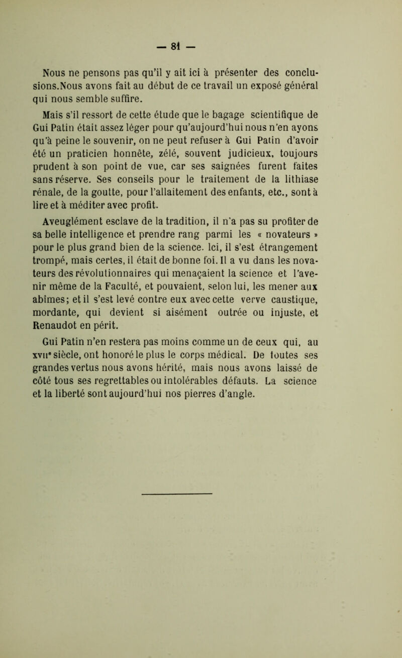 Nous ne pensons pas qu'il y ait ici à présenter des conclu- sions.Nous avons fait au début de ce travail un exposé général qui nous semble suffire. Mais s’il ressort de cette étude que le bagage scientifique de Gui Patin était assez léger pour qu’aujourd’huinous n’en ayons qu’à peine le souvenir, on ne peut refuser à Gui Patin d’avoir été un praticien honnête, zélé, souvent judicieux, toujours prudent à son point de vue, car ses saignées furent faites sans réserve. Ses conseils pour le traitement de la lithiase rénale, de la goutte, pour l’allaitement des enfants, etc., sont à lire et à méditer avec profit. Aveuglément esclave de la tradition, il n’a pas su profiter de sa belle intelligence et prendre rang parmi les « novateurs » pour le plus grand bien de la science. Ici, il s’est étrangement trompé, mais certes, il était de bonne foi. Il a vu dans les nova- teurs des révolutionnaires qui menaçaient la science et l’ave- nir même de la Faculté, et pouvaient, selon lui, les mener aux abîmes; et il s’est levé contre eux avec cette verve caustique, mordante, qui devient si aisément outrée ou injuste, et Renaudot en périt. Gui Patin n’en restera pas moins comme un de ceux qui, au xviie siècle, ont honoré le plus le corps médical. De toutes ses grandes vertus nous avons hérité, mais nous avons laissé de côté tous ses regrettables ou intolérables défauts. La science et la liberté sont aujourd’hui nos pierres d’angle.