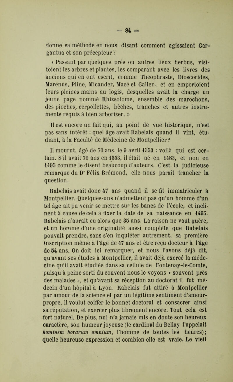 donne sa méthode en nous disant comment agissaient Gar- gantua et son précepteur : t Passant par quelques prés ou autres lieux herbus, visi- taient les arbres et plantes, les comparant avec les livres des anciens qui en ont escrit, comme Théophraste, Dioscorides, Marenus, Pline, Micander, Macé et Galien, et en emportaient leurs pleines mains au logis, desquelles avait la charge un jeune page nommé Rhizsotome, ensemble des marochons, des pioches, cerpollettes, bêches, tranches et autres instru- ments requis à bien arborizer. » Il est encore un fait qui, au point de vue historique, n’est pas sans intérêt : quel âge avait Rabelais quand il vint, étu- diant, à la Faculté de Médecine de Montpellier? Il mourut, âgé de 70 ans, le 9 avril 1553 : voilà qui est cer- tain. S’il avait 70 ans en 1553, il était né en 1483, et non en 1495 comme le disent beaucoup d'auteurs. C’est la judicieuse remarque du Dr Félix Rrémond, elle nous paraît trancher la question. Rabelais avait donc 47 ans quand il se fit immatriculer à Montpellier. Quelques-uns n'admettent pas qu’un homme d’un tel âge ait pu venir se mettre sur les bancs de l’école, et incli- nent à cause de cela à fixer la date de sa naissance en 1495. Rabelais n’aurait eu alors que 35 ans. La raison ne vaut guère, et un homme d’une originalité aussi complète que Rabelais pouvait prendre, sans s’en inquiéter autrement, sa première inscription même à l’âge de 47 ans et être reçu docteur à l’âge de 54 ans. On doit ici remarquer, et nous l’avons déjà dit, qu’avant ses études à Montpellier, il avait déjà exercé la méde- cine qu’il avait étudiée dans sa cellule de Fontenay-le-Comte, puisqu’à peine sorti du couvent nous le voyons « souvent près des malades », et qu’avant sa réception au doctorat il fut mé- decin d’un hôpital à Lyon. Rabelais fut attiré à Montpellier par amour de la science et par un légitime sentiment d’amour- propre. 11 voulut coiffer le bonnet doctoral et consacrer ainsi sa réputation, et exercer plus librement encore. Tout cela est fort naturel. De plus, nul n’a jamais mis en doute son heureux caractère, son humeur joyeuse (le cardinal du Rellay l’appelait hominem horarum omnium, l’homme de toutes les heures); quelle heureuse expression et combien elle est vraie. Le vieil