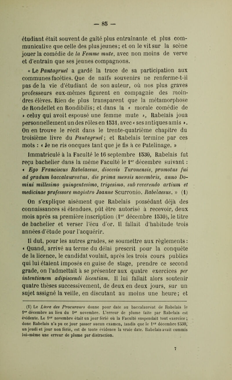 étudiant était souvent de gaîté plus entraînante et plus com- municative que celle des plus jeunes ; et on le vit sur la scène jouer la comédie de la Femme mute, avec non moins de verve et d’entrain que ses jeunes compagnons. « Le Pantagruel a gardé la trace de sa participation aux communes facéties. Que de naïfs souvenirs ne renferme-t-il pas de la vie d’étudiant de son auteur, où nos plus graves professeurs eux-mêmes figurent en compagnie des moin- dres élèves. Rien de plus transparent que la métamorphose de Rondellet en Rondibilis; et dans la « morale comédie de celuy qui avoit espousé une femme mute », Rabelais joua personnellement un des rôles en 1531, avec® ses antiques amis ». On en trouve le récit dans le trente-quatrième chapitre du troisième livre du Pantagruel ; et Rabelais termine par ces mots : « Je ne ris oncques tant que je fis à ce Patelinage. » Immatriculé à la Faculté le 16 septembre 1530, Rabelais fut reçu bachelier dans la même Faculté le lor décembre suivant : « Ego Franciscus Rabelaesus, diocesis Turonensis, promotus fui ad gradum baccalaureatus, die prima mevsis novembris, anno Do- mini millesimo quingentesimo, trigesimo, sub reverendo artium et medicinae prof essore magistro Joanne Scurronio. Rabelaesus. » (1) On s’explique aisément que Rabelais possédant déjà des connaissances si étendues, pût être autorisé à recevoir, deux mois après sa première inscription (1er décembre 1530), le titre de bachelier et verser l’écu d’or. Il fallait d’habitude trois années d’étude pour l’acquérir. Il dut, pour les autres grades, se soumettre aux règlements : « Quand, arrivé au terme du délai prescrit pour la conquête de la licence, le candidat voulait, après les trois cours publics qui lui étaient imposés en guise de stage, prendre ce second grade, on l’admettait à se présenter aux quatre exercices per intentionem adipiscendi licentiam. 11 lui fallait alors soutenir quatre thèses successivement, de deux en deux jours, sur un sujet assigné la veille, en discutant au moins une heure; et (1) Le Livre des Procureurs donne pour date au baccalauréat de Rabelais le 1 décembre au lieu du 1er novembre. L’erreur de plume faite par Rabelais est évidente. Le 1er novembre était un jour férié où la Faculté suspendait tout exercice ; donc Rabelais n’a pu ce jour passer aucun examen, tandis que le 1er décembre 1530, un jeudi et jour non férié, est de toute évidence la vraie date. Rabelais avait commis lui-même une erreur de plume par distraction. 7