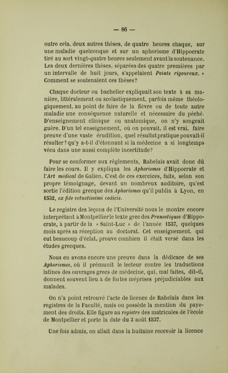 outre cela, deux autres thèses, de quatre heures chaque, sur une maladie quelconque et sur un aphorisme d’Hippocrate tiré au sort vingt-quatre heures seulement avant la soutenance. Les deux dernières thèses, séparées des quatre premières par un intervalle de huit jours, s’appelaient Points rigoureux. » Comment se soutenaient ces thèses? Chaque docteur ou bachelier expliquait son texte à sa ma- nière, littéralement ou scolastiquement, parfois même théolo- giquement, au point de faire de la fièvre ou de toute autre maladie une conséquence naturelle et nécessaire du péché. D’enseignement clinique ou anatomique, on n’y songeait guère. D’un tel enseignement, où on pouvait, il est vrai, faire preuve d’une vaste érudition, quel résultat pratique pouvait-il résulter? qu’y a-t-il d’étonnant si la médecine a si longtemps vécu dans une aussi complète incertitude? Pour se conformer aux règlements, Rabelais avait donc dû faire les cours. Il y expliqua les Aphorismes d’Hippocrate et Y Art médical de Galien. C’est de ces exercices, faits, selon son propre témoignage, devant un nombreux auditoire, qu’est sortie l’édition grecque des Aphorismes qu’il publia à Lyon, en 1532, ex fide vetustissimi codicis. Le registre des leçons de l’Université nous le montre encore interprétant kMontpellierle texte grec des Pronostiques d’Hippo- crate, à partir de la «Saint-Luc » de l’année 1537, quelques mois après sa réception au doctorat. Cet enseignement, qui eut beaucoup d’éclat, prouve combien il était versé dans les études grecques. Nous en avons encore une preuve dans la dédicace de ses Aphorismes, où il prémunit le lecteur contre les traductions latines des ouvrages grecs de médecine, qui, mal faites, dit-il, donnent souvent lieu à de fortes méprises préjudiciables aux malades. On n’a point retrouvé l’acte de licence de Rabelais dans les registres de la Faculté, mais on possède la mention du paye- ment des droits. Elle figure au registre des matricules de l’école de Montpellier et porte la date du 3 août 1537. Une fois admis, on allait dans la huitaine recevoir la licence