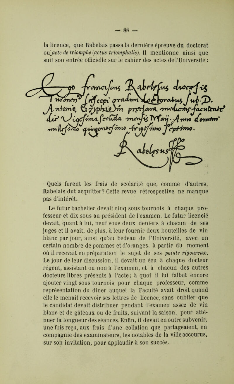 la licence, que Rabelais passa la dernière épreuve du doctorat ou [acte de triomphe (actus triomphalis). Il mentionne ainsi que suit son entrée officielle sur le cahier des actes de l’Université : Quels furent les frais de scolarité que, comme d’autres, Rabelais dut acquitter? Cette revue rétrospective ne manque pas d’intérêt. Le futur bachelier devait cinq sous tournois à chaque pro- fesseur et dix sous au président de l’examen. Le futur licencié devait, quant à lui, neuf sous deux deniers à chacun de ses juges et il avait, de plus, à leur fournir deux bouteilles de vin blanc par jour, ainsi qu’au bedeau de l’Université, avec un certain nombre de pommes et d’oranges, à partir du moment où il recevait en préparation le sujet de ses points rigoureux. Le jour de leur discussion, il devait un écu à chaque docteur régent, assistant ou non à l’examen, et à chacun des autres docteurs libres présents à l’acte; à quoi il lui fallait encore ajouter vingt sous tournois pour chaque professeur, comme représentation du dîner auquel la Faculté avait droit quand elle le menait recevoir ses lettres de licence, sans oublier que le candidat devait distribuer pendant l’examen assez de vin blanc et de gâteaux ou de fruits, suivant la saison, pour atté- nuer la longueur des séances. Enfin, il devait en outre subvenir, une fois reçu, aux frais d’une collation que partageaient, en compagnie des examinateurs, les notables de la ville accourus, sur son invitation, pour applaudir à son succès.