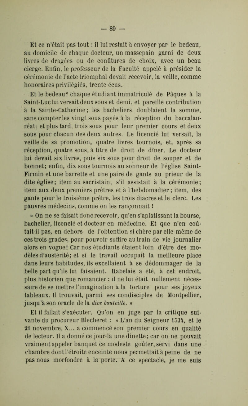 Et ce n’était pas tout : il lui restait à envoyer par le bedeau, au domicile de chaque docteur, un massepain garni de deux livres de dragées ou de confitures de choix, avec un beau cierge. Enfin, le professeur de la Faculté appelé à présider la cérémonie de l’acte triomphal devait recevoir, la veille, comme honoraires privilégiés, trente écus. Et le bedeau? chaque étudiant immatriculé de Pâques à la Saint-Luclui versait deux sous et demi, et pareille contribution à la Sainte-Catherine; les bacheliers doublaient la somme, sans compter les vingt sous payés à la réception du baccalau- réat; et plus tard, trois sous pour leur premier cours et deux sous pour chacun des deux autres. Le licencié lui versait, la veille de sa promotion, quatre livres tournois, et, après sa réception, quatre sous, à titre de droit de dîner. Le docteur lui devait six livres, puis six sous pour droit de souper et de bonnet; enfin, dix sous tournois au sonneur de l’église Saint- Firmin et une barrette et une paire de gants au prieur de la dite église; item au sacristain, s’il assistait à la cérémonie; item aux deux premiers prêtres et à l’hebdomadier ; item, des gants pour le troisième prêtre, les trois diacres et le clerc. Les pauvres médecins, comme on les rançonnait ! « On ne se faisait donc recevoir, qu’en s’aplatissant la bourse, bachelier, licencié et docteur en médecine. Et que n’en coû- tait-il pas, en dehors de l’obtention si chère par elle-même de ces trois grades, pour pouvoir suffire au train de vie journalier alors en vogue! Car nos étudiants étaient loin d’être des mo- dèles d’austérité; et si le travail occupait la meilleure place dans leurs habitudes, ils excellaient à se dédommager de la belle part qu’ils lui faisaient. Rabelais a été, à cet endroit, plus historien que romancier : il ne lui était nullement néces- saire de se mettre l’imagination à la torture pour ses joyeux tableaux. Il trouvait, parmi ses condisciples de Montpellier, jusqu’à son oracle de la dire bouteille. » Et il fallait s’exécuter. Qu’on en juge par la critique sui- vante du procureur Blecheret : « L’an du Seigneur 1534, et le 21 novembre, X... a commencé son premier cours en qualité de lecteur. Il a donné ce jour-là une dînette ; car on ne pouvait vraiment appeler banquet ce modeste goûter, servi dans une chambre dont l’étroite enceinte nous permettait à peine de ne pas nous morfondre à la porte. A ce spectacle, je me suis