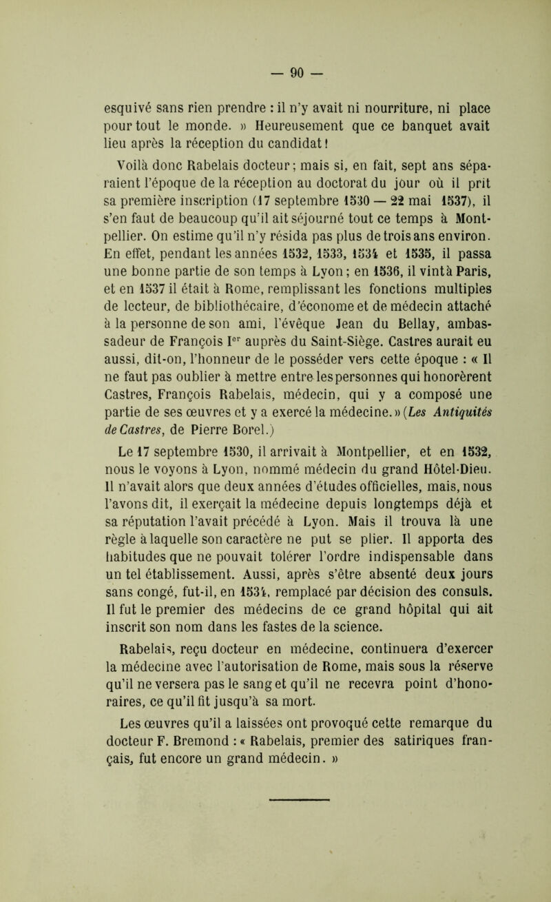 esquivé sans rien prendre : il n’y avait ni nourriture, ni place pour tout le monde. » Heureusement que ce banquet avait lieu après la réception du candidat I Voilà donc Rabelais docteur; mais si, en fait, sept ans sépa- raient l’époque de la réception au doctorat du jour où il prit sa première inscription (17 septembre 1530 — 22 mai 1537), il s’en faut de beaucoup qu’il ait séjourné tout ce temps à Mont- pellier. On estime qu’il n’y résida pas plus de trois ans environ. En effet, pendant les années 1532,1533, 1534 et 1535, il passa une bonne partie de son temps à Lyon ; en 1536, il vintà Paris, et en 1537 il était à Rome, remplissant les fonctions multiples de lecteur, de bibliothécaire, d’économe et de médecin attaché à la personne de son ami, l’évêque Jean du Bellay, ambas- sadeur de François Ier auprès du Saint-Siège. Castres aurait eu aussi, dit-on, l’honneur de le posséder vers cette époque : « Il ne faut pas oublier à mettre entra les personnes qui honorèrent Castres, François Rabelais, médecin, qui y a composé une partie de ses œuvres et y a exercé la médecine.» (Les Antiquités de Castres, de Pierre Borel.) Le 17 septembre 1530, il arrivait à Montpellier, et en 1532, nous le voyons à Lyon, nommé médecin du grand Hôtel-Dieu. 11 n’avait alors que deux années d’études officielles, mais, nous l’avons dit, il exerçait la médecine depuis longtemps déjà et sa réputation l’avait précédé à Lyon. Mais il trouva là une règle à laquelle son caractère ne put se plier. Il apporta des habitudes que ne pouvait tolérer l’ordre indispensable dans un tel établissement. Aussi, après s’être absenté deux jours sans congé, fut-il, en 1534, remplacé par décision des consuls. Il fut le premier des médecins de ce grand hôpital qui ait inscrit son nom dans les fastes de la science. Rabelais, reçu docteur en médecine, continuera d’exercer la médecine avec l’autorisation de Rome, mais sous la réserve qu’il ne versera pas le sang et qu’il ne recevra point d’hono- raires, ce qu’il fit jusqu’à sa mort. Les œuvres qu’il a laissées ont provoqué cette remarque du docteur F. Bremond : « Rabelais, premier des satiriques fran- çais, fut encore un grand médecin. »