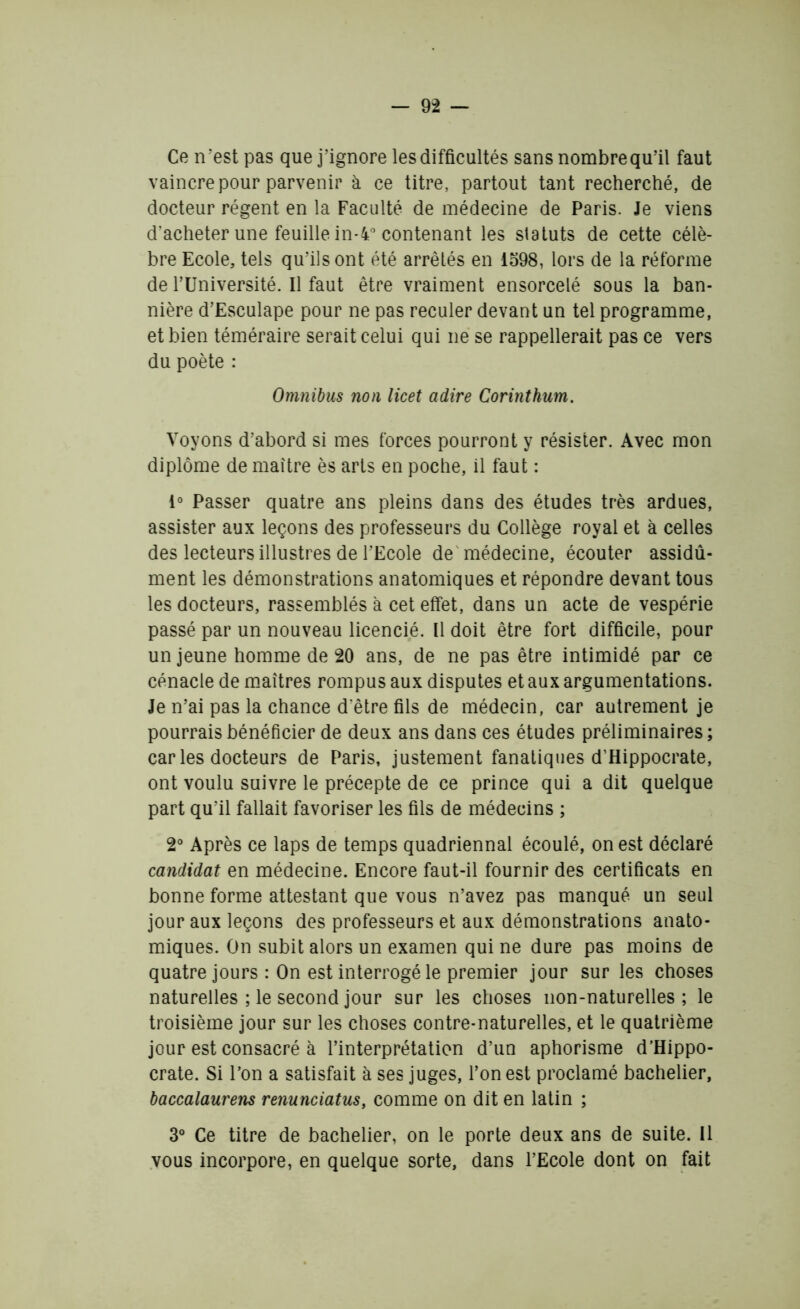 Ce n 'est pas que j’ignore les difficultés sans nombre qu’il faut vaincre pour parvenir à ce titre, partout tant recherché, de docteur régent en la Faculté de médecine de Paris. Je viens d’acheter une feuille in-4° contenant les statuts de cette célè- bre Ecole, tels qu’ils ont été arrêtés en 1598, lors de la réforme de l’Université. Il faut être vraiment ensorcelé sous la ban- nière d’Esculape pour ne pas reculer devant un tel programme, et bien téméraire serait celui qui ne se rappellerait pas ce vers du poète : Omnibus non licet adiré Corinthum. Voyons d’abord si mes forces pourront y résister. Avec mon diplôme de maître ès arts en poche, il faut : 1° Passer quatre ans pleins dans des études très ardues, assister aux leçons des professeurs du Collège royal et à celles des lecteurs illustres de l’Ecole de médecine, écouter assidû- ment les démonstrations anatomiques et répondre devant tous les docteurs, rassemblés à cet effet, dans un acte de vespérie passé par un nouveau licencié. Il doit être fort difficile, pour un jeune homme de 20 ans, de ne pas être intimidé par ce cénacle de maîtres rompus aux disputes et aux argumentations. Je n’ai pas la chance d être fils de médecin, car autrement je pourrais bénéficier de deux ans dans ces études préliminaires; car les docteurs de Paris, justement fanatiques d’Hippocrate, ont voulu suivre le précepte de ce prince qui a dit quelque part qu’il fallait favoriser les fils de médecins ; 2° Après ce laps de temps quadriennal écoulé, on est déclaré candidat en médecine. Encore faut-il fournir des certificats en bonne forme attestant que vous n’avez pas manqué un seul jour aux leçons des professeurs et aux démonstrations anato- miques. On subit alors un examen qui ne dure pas moins de quatre jours : On est interrogé le premier jour sur les choses naturelles ; le second jour sur les choses non-naturelles; le troisième jour sur les choses contre-naturelles, et le quatrième jour est consacré à l’interprétation d’un aphorisme d’Hippo- crate. Si l’on a satisfait à ses juges, l’on est proclamé bachelier, baccalaurens renunciatus, comme on dit en latin ; 3° Ce titre de bachelier, on le porte deux ans de suite. Il vous incorpore, en quelque sorte, dans l’Ecole dont on fait